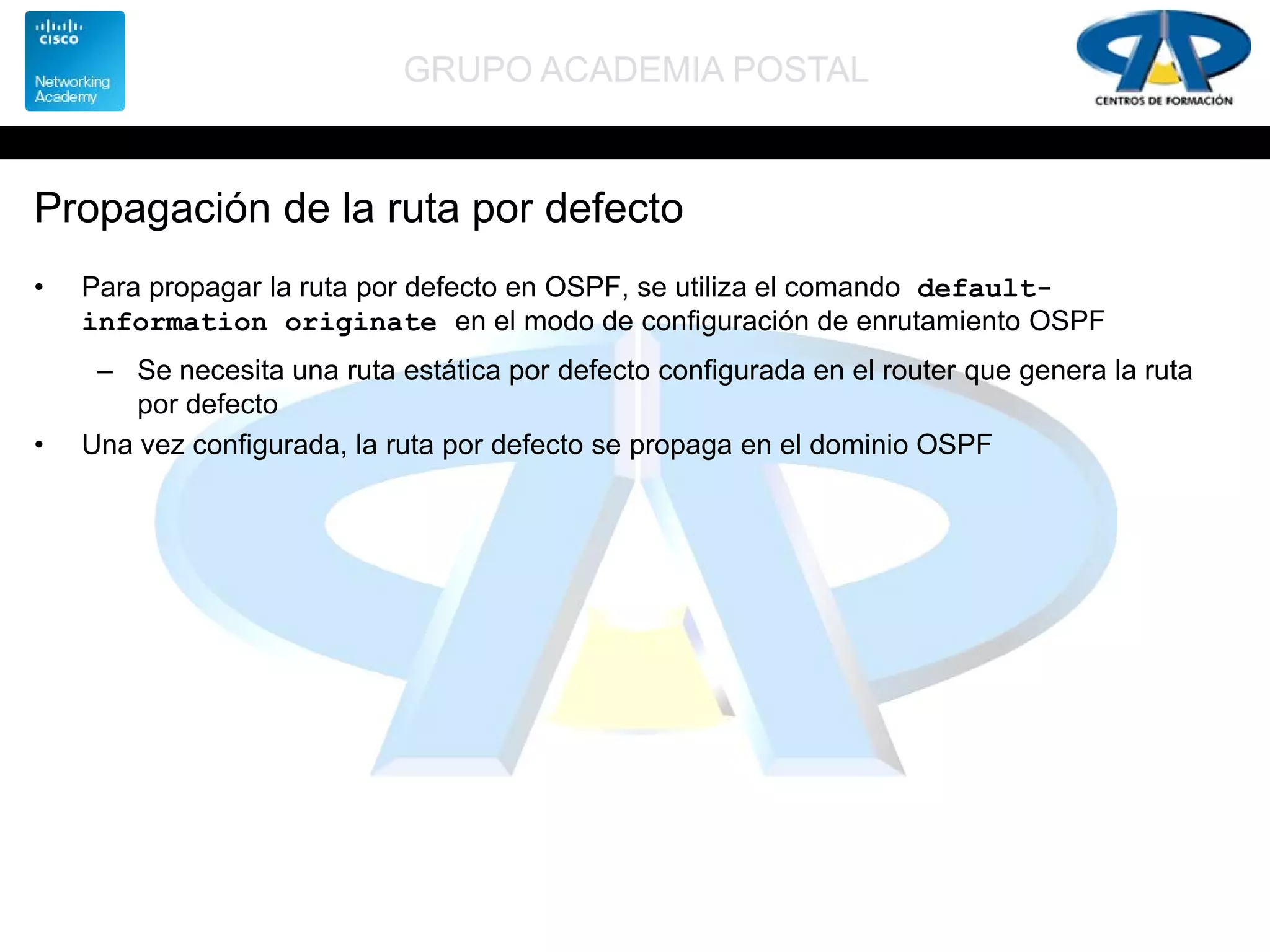 GRUPO ACADEMIA POSTAL
Propagación de la ruta por defecto
• Para propagar la ruta por defecto en OSPF, se utiliza el comando default-
information originate en el modo de configuración de enrutamiento OSPF
– Se necesita una ruta estática por defecto configurada en el router que genera la ruta
por defecto
• Una vez configurada, la ruta por defecto se propaga en el dominio OSPF
 