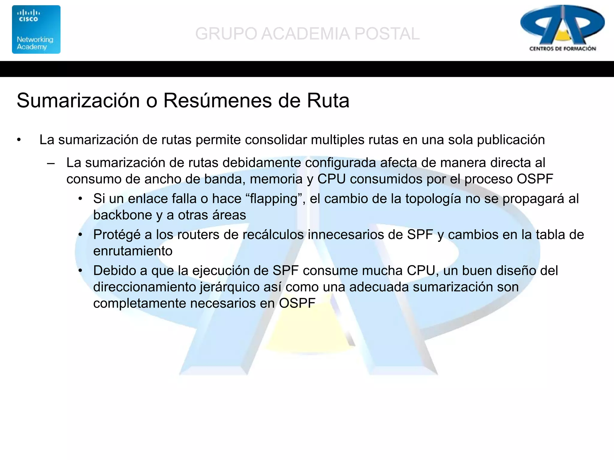 GRUPO ACADEMIA POSTAL
Sumarización o Resúmenes de Ruta
• La sumarización de rutas permite consolidar multiples rutas en una sola publicación
– La sumarización de rutas debidamente configurada afecta de manera directa al
consumo de ancho de banda, memoria y CPU consumidos por el proceso OSPF
• Si un enlace falla o hace “flapping”, el cambio de la topología no se propagará al
backbone y a otras áreas
• Protégé a los routers de recálculos innecesarios de SPF y cambios en la tabla de
enrutamiento
• Debido a que la ejecución de SPF consume mucha CPU, un buen diseño del
direccionamiento jerárquico así como una adecuada sumarización son
completamente necesarios en OSPF
 