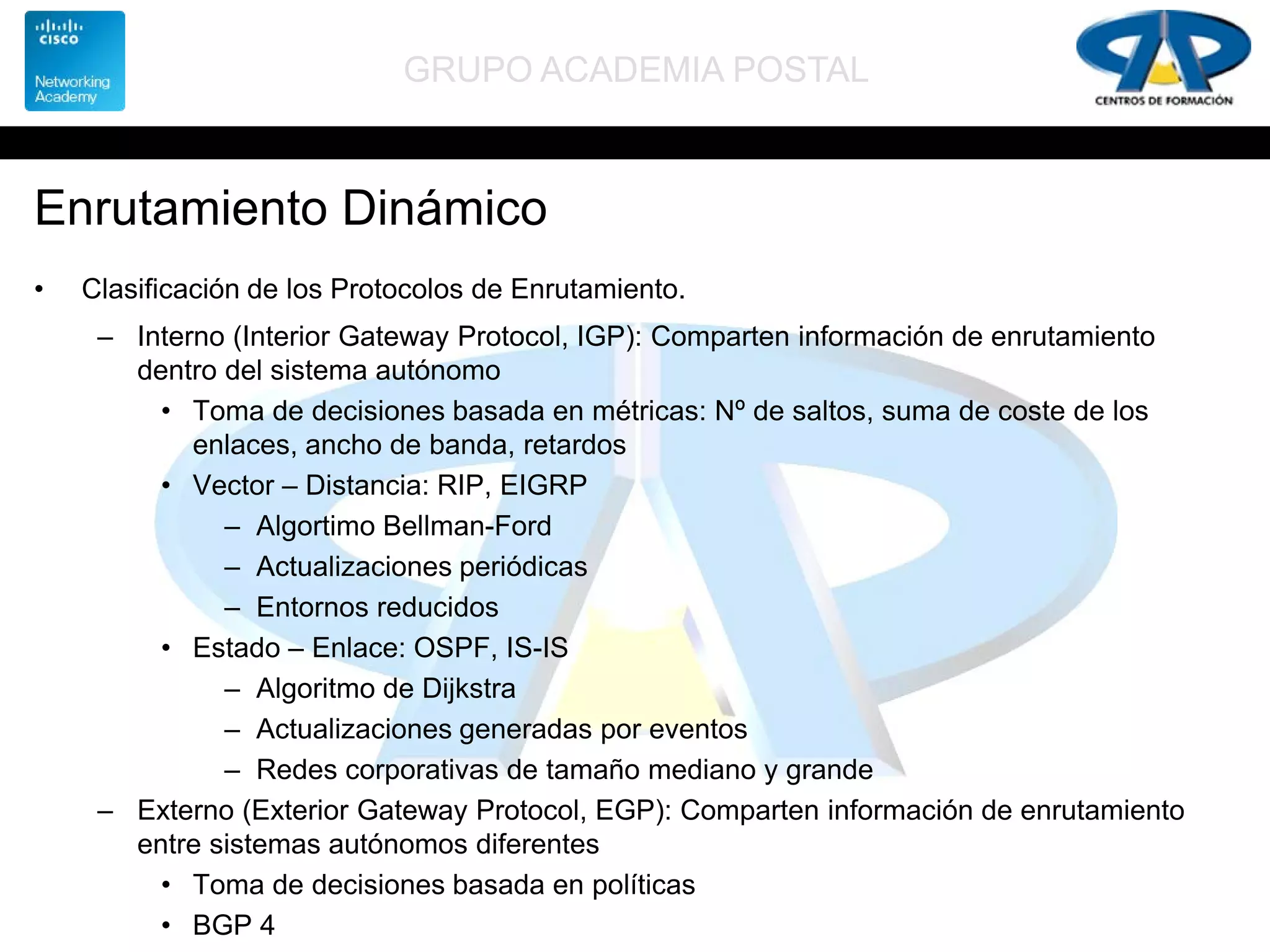 GRUPO ACADEMIA POSTAL
Enrutamiento Dinámico
• Clasificación de los Protocolos de Enrutamiento.
– Interno (Interior Gateway Protocol, IGP): Comparten información de enrutamiento
dentro del sistema autónomo
• Toma de decisiones basada en métricas: Nº de saltos, suma de coste de los
enlaces, ancho de banda, retardos
• Vector – Distancia: RIP, EIGRP
– Algortimo Bellman-Ford
– Actualizaciones periódicas
– Entornos reducidos
• Estado – Enlace: OSPF, IS-IS
– Algoritmo de Dijkstra
– Actualizaciones generadas por eventos
– Redes corporativas de tamaño mediano y grande
– Externo (Exterior Gateway Protocol, EGP): Comparten información de enrutamiento
entre sistemas autónomos diferentes
• Toma de decisiones basada en políticas
• BGP 4
 