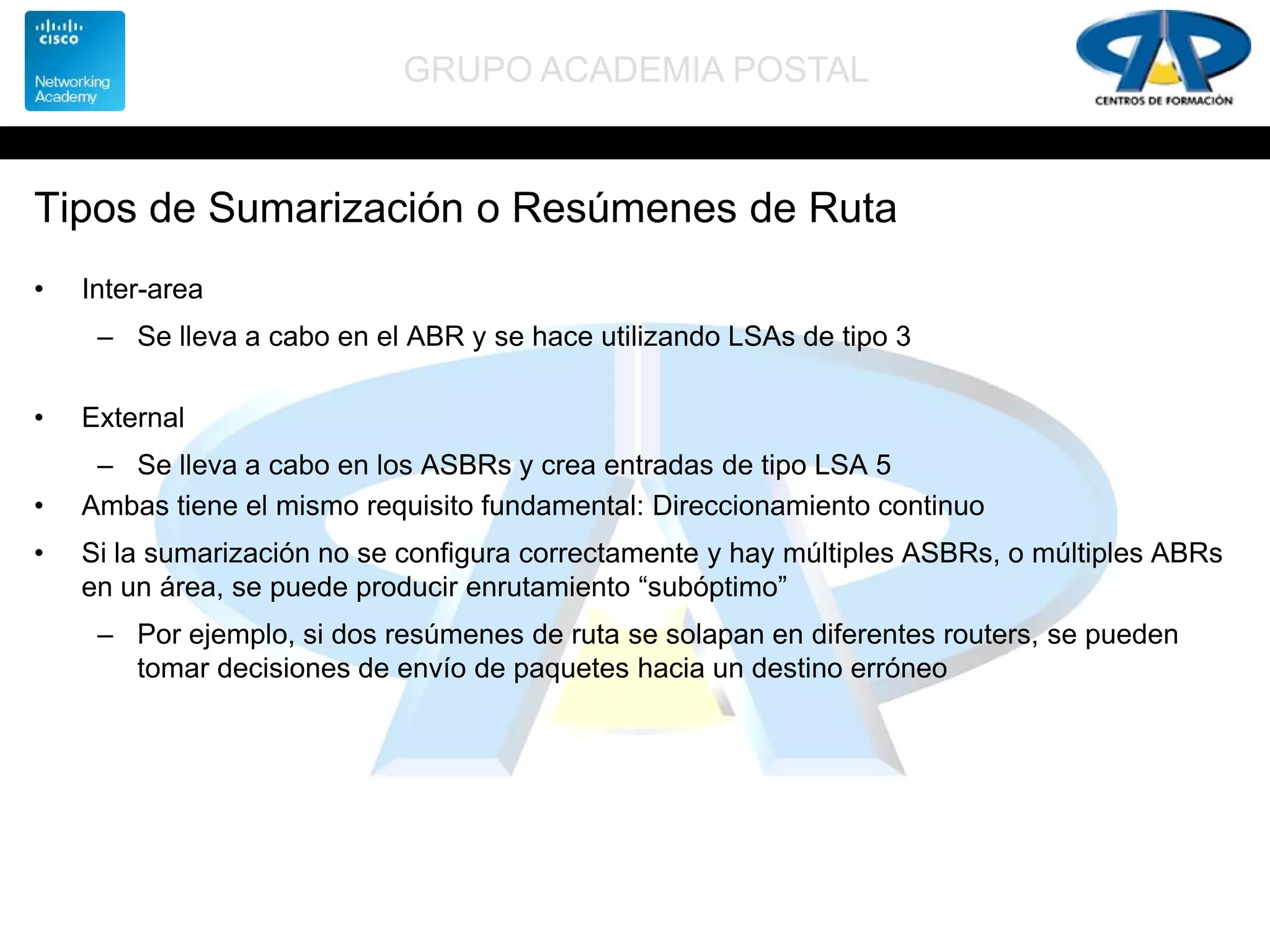 GRUPO ACADEMIA POSTAL
Tipos de Sumarización o Resúmenes de Ruta
• Inter-area
– Se lleva a cabo en el ABR y se hace utilizando LSAs de tipo 3
• External
– Se lleva a cabo en los ASBRs y crea entradas de tipo LSA 5
• Ambas tiene el mismo requisito fundamental: Direccionamiento continuo
• Si la sumarización no se configura correctamente y hay múltiples ASBRs, o múltiples ABRs
en un área, se puede producir enrutamiento “subóptimo”
– Por ejemplo, si dos resúmenes de ruta se solapan en diferentes routers, se pueden
tomar decisiones de envío de paquetes hacia un destino erróneo
 