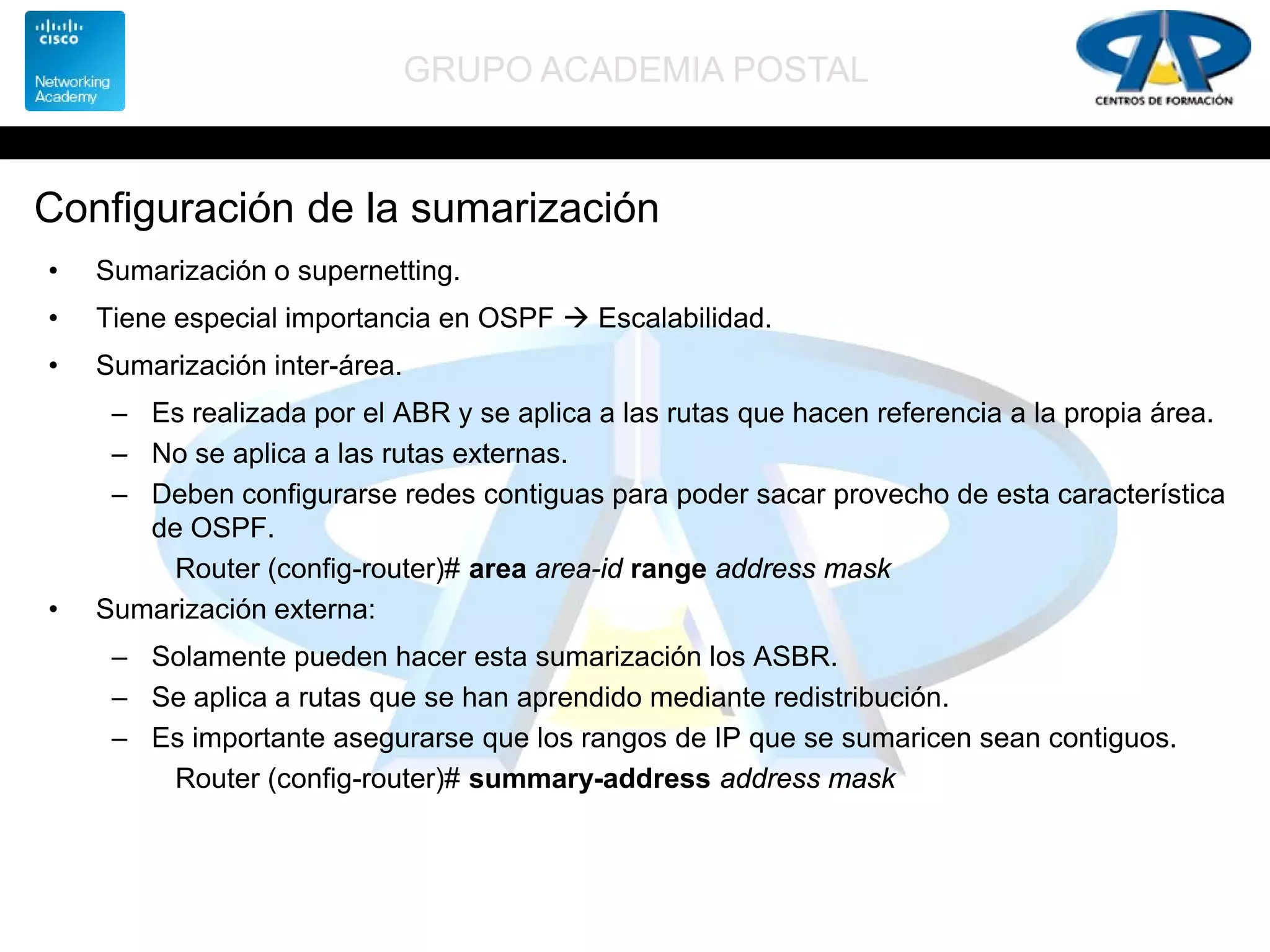 GRUPO ACADEMIA POSTAL
Configuración de la sumarización
• Sumarización o supernetting.
• Tiene especial importancia en OSPF  Escalabilidad.
• Sumarización inter-área.
– Es realizada por el ABR y se aplica a las rutas que hacen referencia a la propia área.
– No se aplica a las rutas externas.
– Deben configurarse redes contiguas para poder sacar provecho de esta característica
de OSPF.
Router (config-router)# area area-id range address mask
• Sumarización externa:
– Solamente pueden hacer esta sumarización los ASBR.
– Se aplica a rutas que se han aprendido mediante redistribución.
– Es importante asegurarse que los rangos de IP que se sumaricen sean contiguos.
Router (config-router)# summary-address address mask
 