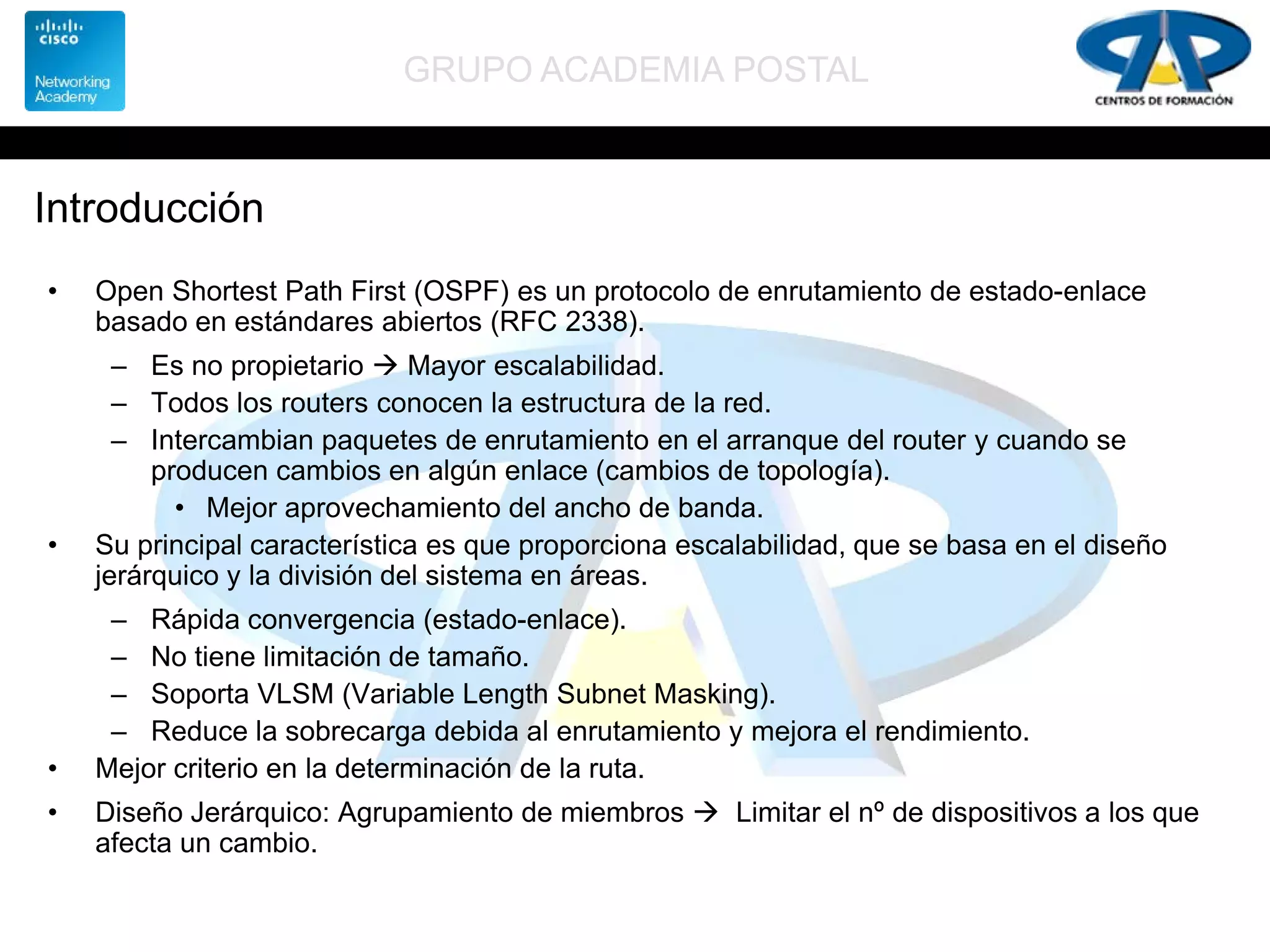 GRUPO ACADEMIA POSTAL
Introducción
• Open Shortest Path First (OSPF) es un protocolo de enrutamiento de estado-enlace
basado en estándares abiertos (RFC 2338).
– Es no propietario  Mayor escalabilidad.
– Todos los routers conocen la estructura de la red.
– Intercambian paquetes de enrutamiento en el arranque del router y cuando se
producen cambios en algún enlace (cambios de topología).
• Mejor aprovechamiento del ancho de banda.
• Su principal característica es que proporciona escalabilidad, que se basa en el diseño
jerárquico y la división del sistema en áreas.
– Rápida convergencia (estado-enlace).
– No tiene limitación de tamaño.
– Soporta VLSM (Variable Length Subnet Masking).
– Reduce la sobrecarga debida al enrutamiento y mejora el rendimiento.
• Mejor criterio en la determinación de la ruta.
• Diseño Jerárquico: Agrupamiento de miembros  Limitar el nº de dispositivos a los que
afecta un cambio.
 