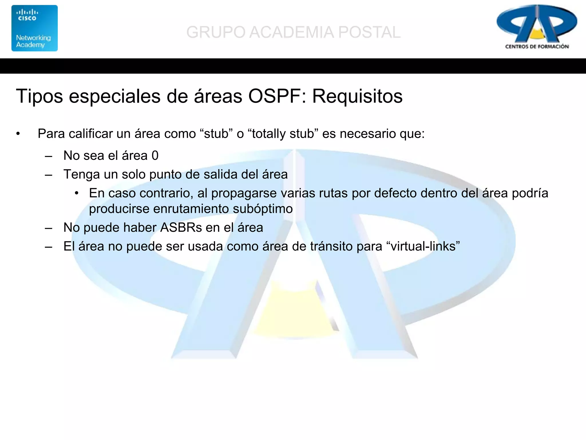 GRUPO ACADEMIA POSTAL
Tipos especiales de áreas OSPF: Requisitos
• Para calificar un área como “stub” o “totally stub” es necesario que:
– No sea el área 0
– Tenga un solo punto de salida del área
• En caso contrario, al propagarse varias rutas por defecto dentro del área podría
producirse enrutamiento subóptimo
– No puede haber ASBRs en el área
– El área no puede ser usada como área de tránsito para “virtual-links”
 