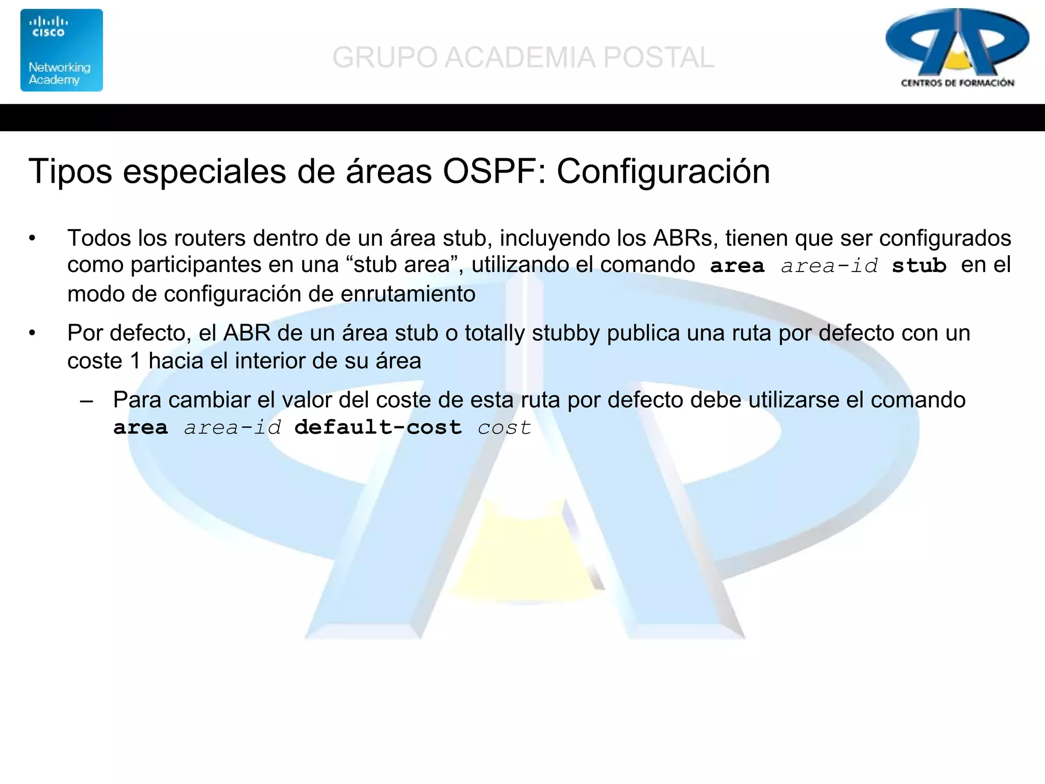 GRUPO ACADEMIA POSTAL
Tipos especiales de áreas OSPF: Configuración
• Todos los routers dentro de un área stub, incluyendo los ABRs, tienen que ser configurados
como participantes en una “stub area”, utilizando el comando area area-id stub en el
modo de configuración de enrutamiento
• Por defecto, el ABR de un área stub o totally stubby publica una ruta por defecto con un
coste 1 hacia el interior de su área
– Para cambiar el valor del coste de esta ruta por defecto debe utilizarse el comando
area area-id default-cost cost
 