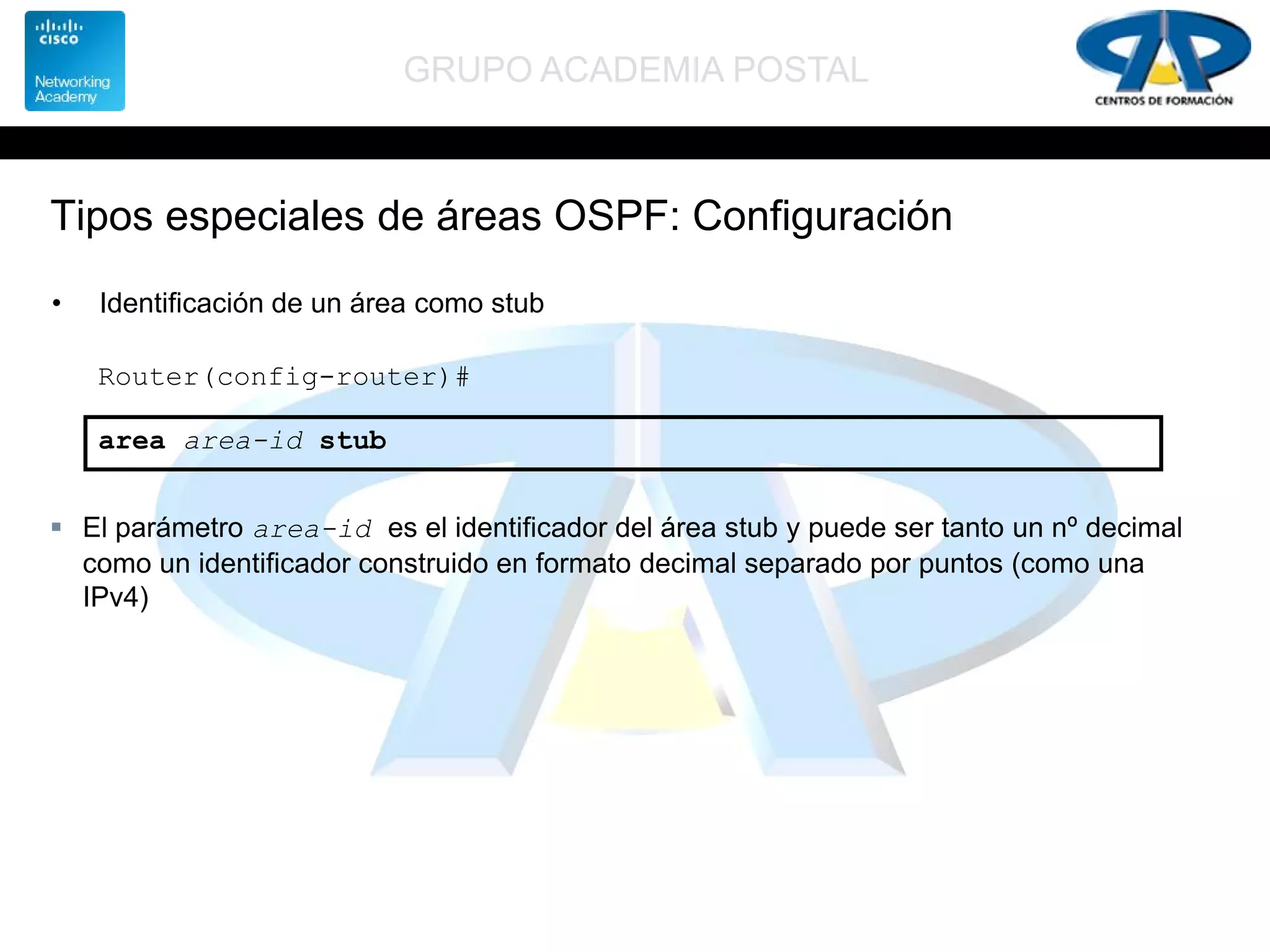 GRUPO ACADEMIA POSTAL
Tipos especiales de áreas OSPF: Configuración
• Identificación de un área como stub
Router(config-router)#
area area-id stub
 El parámetro area-id es el identificador del área stub y puede ser tanto un nº decimal
como un identificador construido en formato decimal separado por puntos (como una
IPv4)
 