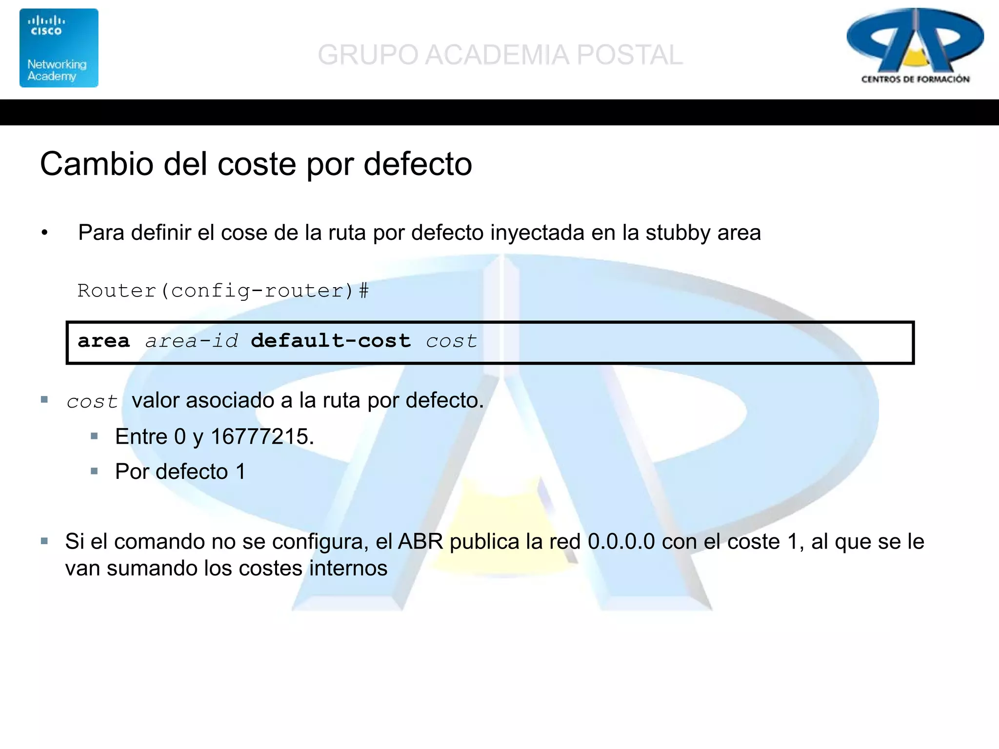 GRUPO ACADEMIA POSTAL
Cambio del coste por defecto
• Para definir el cose de la ruta por defecto inyectada en la stubby area
Router(config-router)#
area area-id default-cost cost
 cost valor asociado a la ruta por defecto.
 Entre 0 y 16777215.
 Por defecto 1
 Si el comando no se configura, el ABR publica la red 0.0.0.0 con el coste 1, al que se le
van sumando los costes internos
 