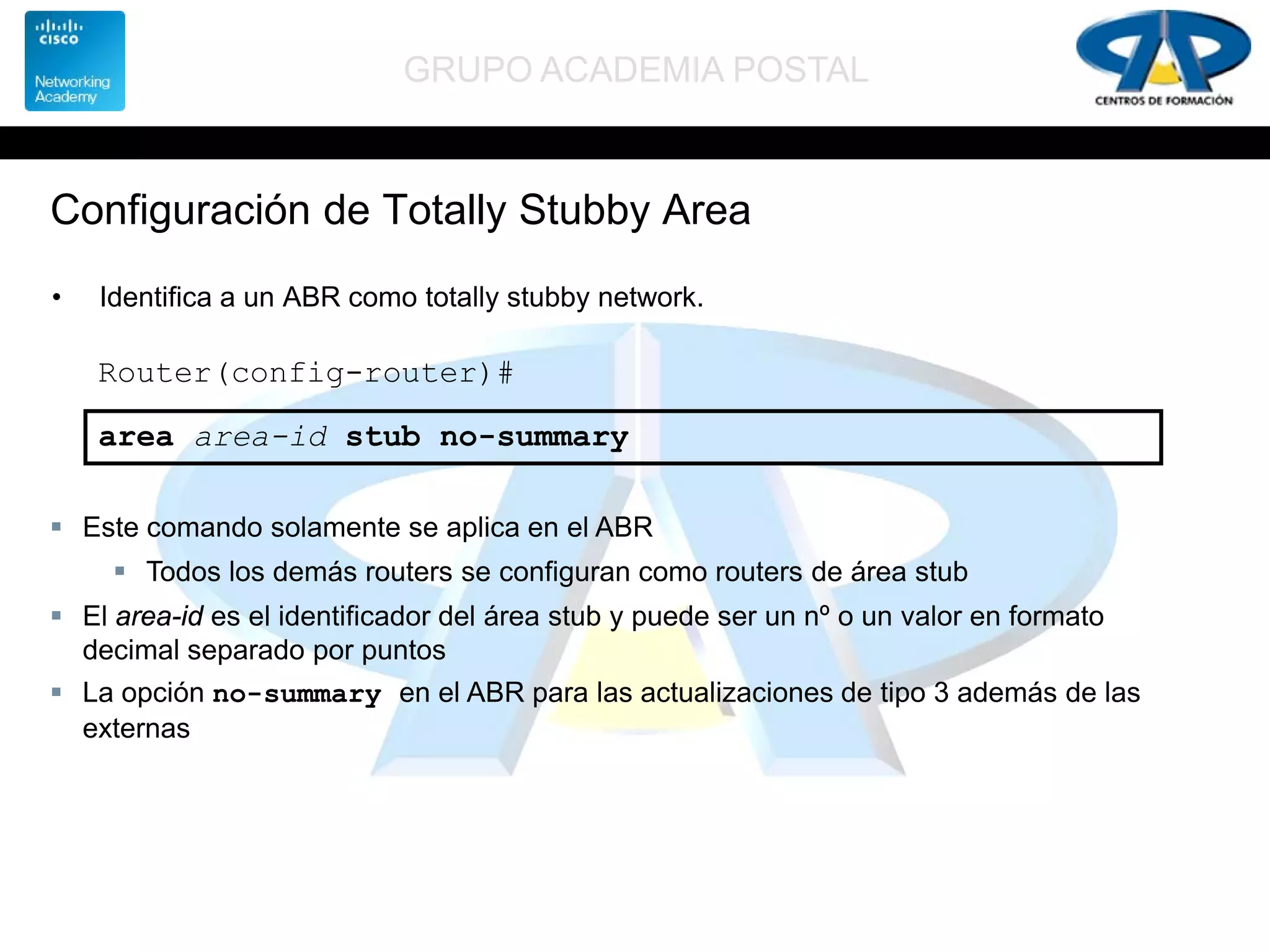 GRUPO ACADEMIA POSTAL
Configuración de Totally Stubby Area
• Identifica a un ABR como totally stubby network.
Router(config-router)#
area area-id stub no-summary
 Este comando solamente se aplica en el ABR
 Todos los demás routers se configuran como routers de área stub
 El area-id es el identificador del área stub y puede ser un nº o un valor en formato
decimal separado por puntos
 La opción no-summary en el ABR para las actualizaciones de tipo 3 además de las
externas
 