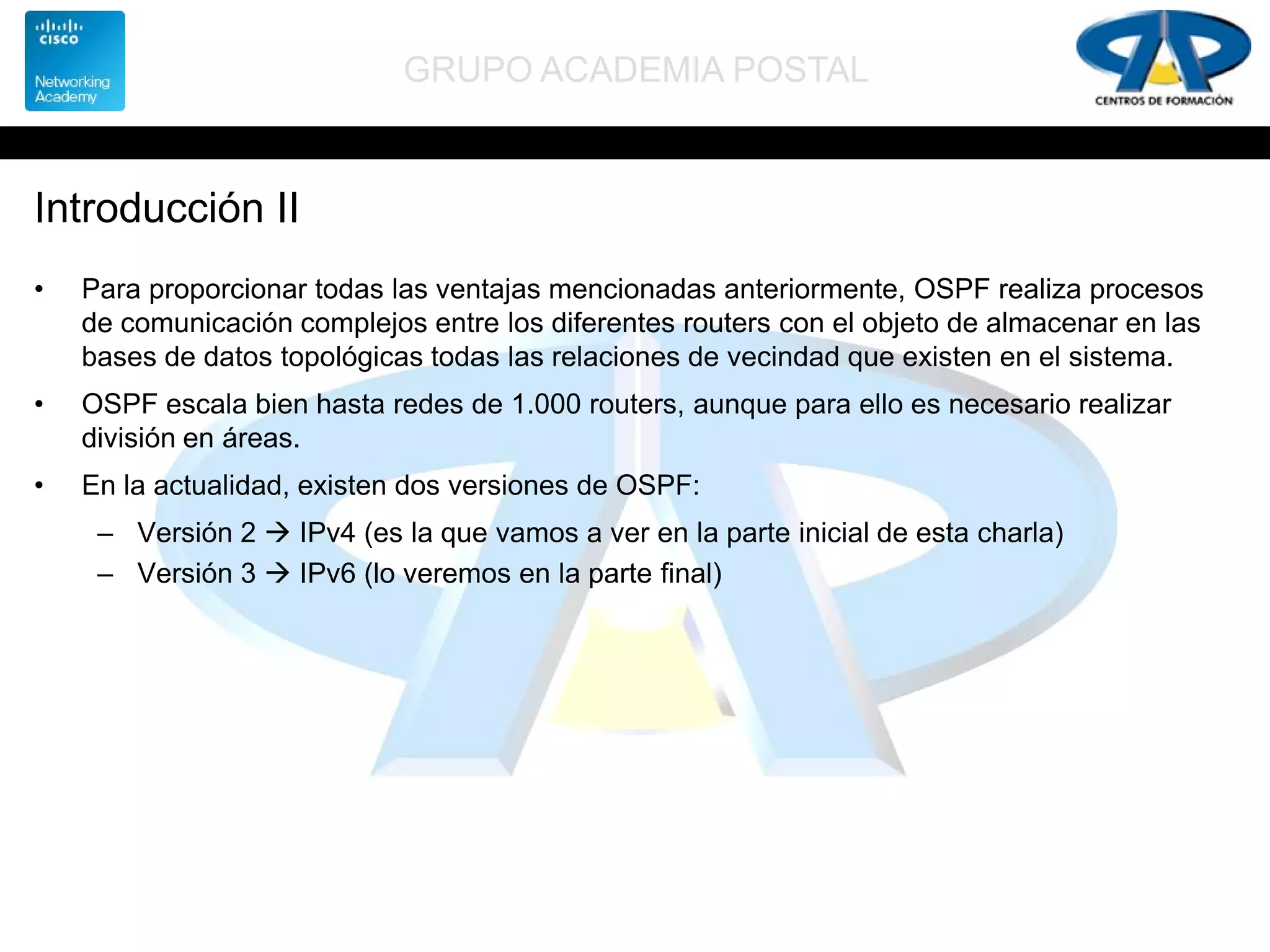 GRUPO ACADEMIA POSTAL
Introducción II
• Para proporcionar todas las ventajas mencionadas anteriormente, OSPF realiza procesos
de comunicación complejos entre los diferentes routers con el objeto de almacenar en las
bases de datos topológicas todas las relaciones de vecindad que existen en el sistema.
• OSPF escala bien hasta redes de 1.000 routers, aunque para ello es necesario realizar
división en áreas.
• En la actualidad, existen dos versiones de OSPF:
– Versión 2  IPv4 (es la que vamos a ver en la parte inicial de esta charla)
– Versión 3  IPv6 (lo veremos en la parte final)
 