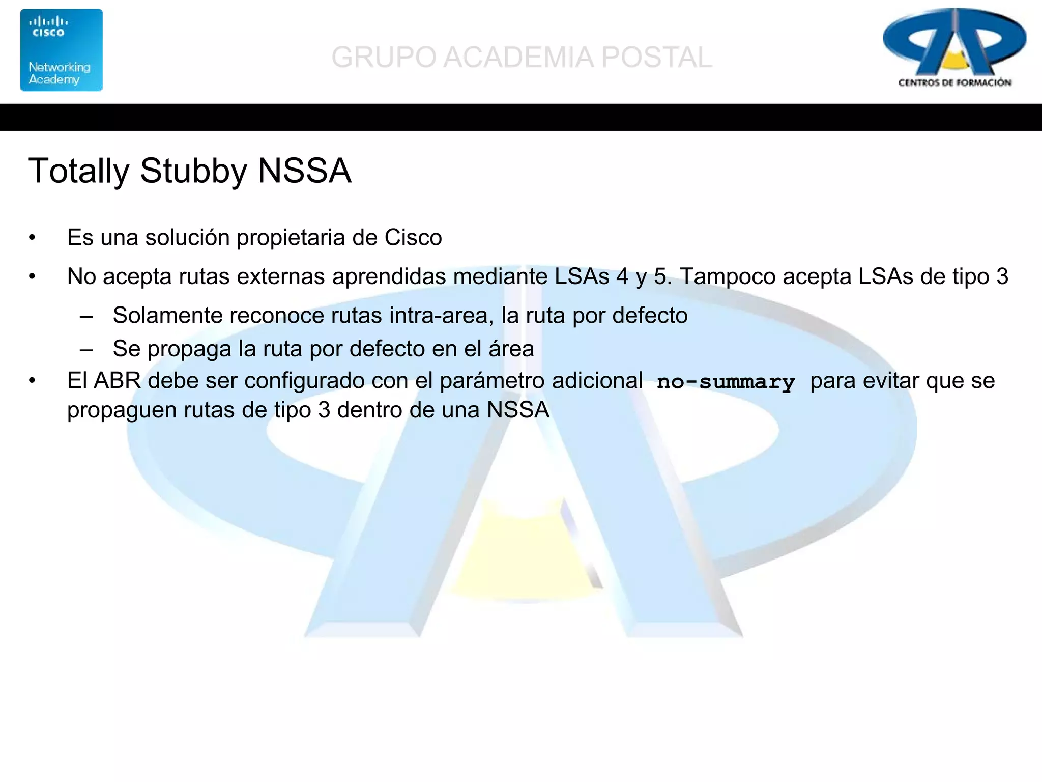 GRUPO ACADEMIA POSTAL
Totally Stubby NSSA
• Es una solución propietaria de Cisco
• No acepta rutas externas aprendidas mediante LSAs 4 y 5. Tampoco acepta LSAs de tipo 3
– Solamente reconoce rutas intra-area, la ruta por defecto
– Se propaga la ruta por defecto en el área
• El ABR debe ser configurado con el parámetro adicional no-summary para evitar que se
propaguen rutas de tipo 3 dentro de una NSSA
 