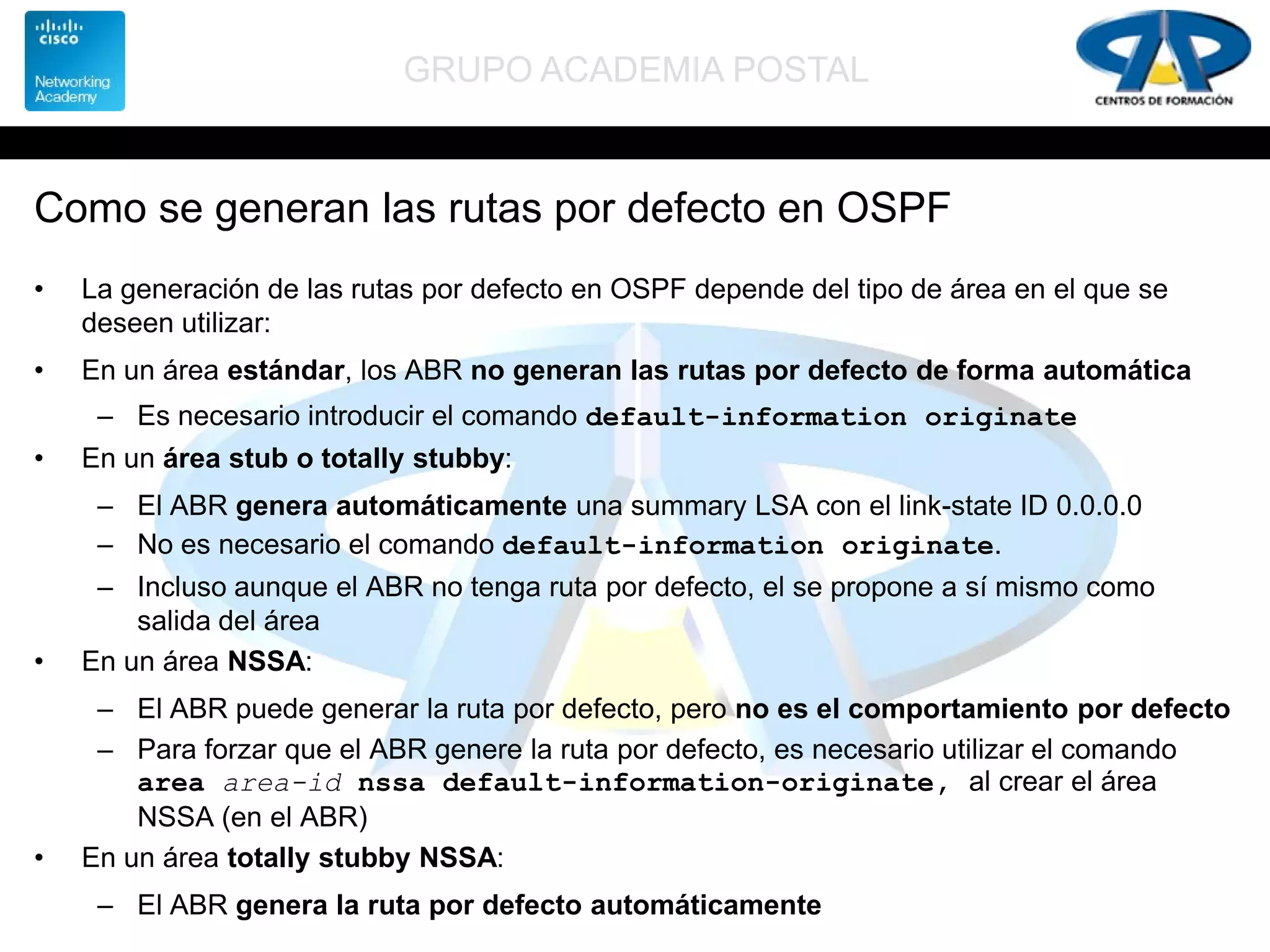 GRUPO ACADEMIA POSTAL
Como se generan las rutas por defecto en OSPF
• La generación de las rutas por defecto en OSPF depende del tipo de área en el que se
deseen utilizar:
• En un área estándar, los ABR no generan las rutas por defecto de forma automática
– Es necesario introducir el comando default-information originate
• En un área stub o totally stubby:
– El ABR genera automáticamente una summary LSA con el link-state ID 0.0.0.0
– No es necesario el comando default-information originate.
– Incluso aunque el ABR no tenga ruta por defecto, el se propone a sí mismo como
salida del área
• En un área NSSA:
– El ABR puede generar la ruta por defecto, pero no es el comportamiento por defecto
– Para forzar que el ABR genere la ruta por defecto, es necesario utilizar el comando
area area-id nssa default-information-originate, al crear el área
NSSA (en el ABR)
• En un área totally stubby NSSA:
– El ABR genera la ruta por defecto automáticamente
 