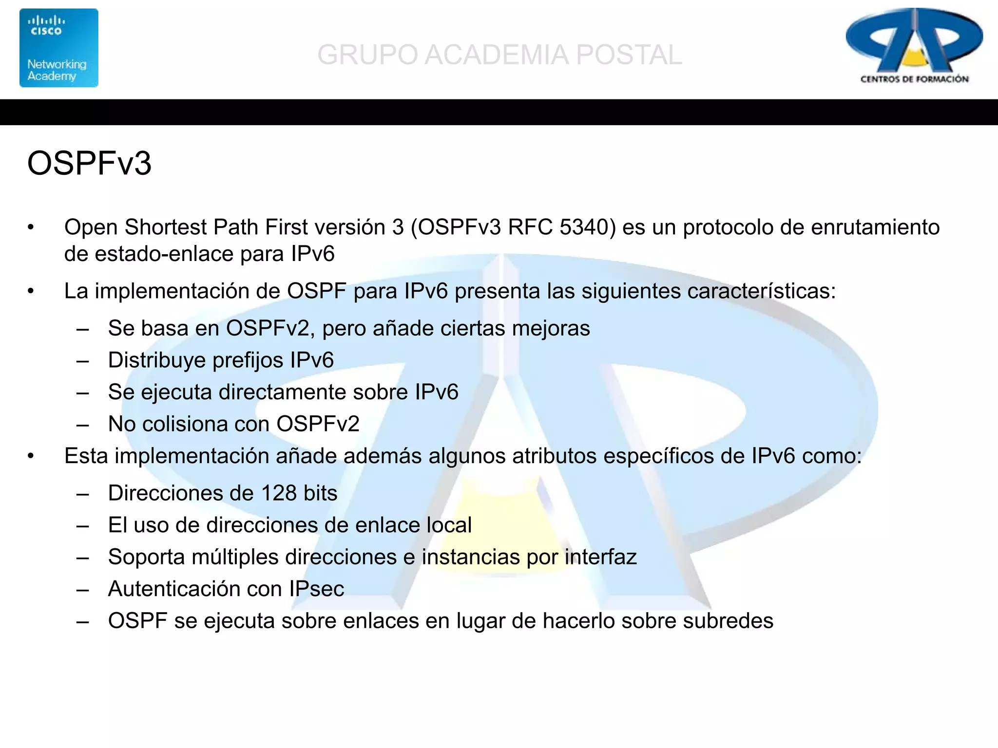 GRUPO ACADEMIA POSTAL
OSPFv3
• Open Shortest Path First versión 3 (OSPFv3 RFC 5340) es un protocolo de enrutamiento
de estado-enlace para IPv6
• La implementación de OSPF para IPv6 presenta las siguientes características:
– Se basa en OSPFv2, pero añade ciertas mejoras
– Distribuye prefijos IPv6
– Se ejecuta directamente sobre IPv6
– No colisiona con OSPFv2
• Esta implementación añade además algunos atributos específicos de IPv6 como:
– Direcciones de 128 bits
– El uso de direcciones de enlace local
– Soporta múltiples direcciones e instancias por interfaz
– Autenticación con IPsec
– OSPF se ejecuta sobre enlaces en lugar de hacerlo sobre subredes
 