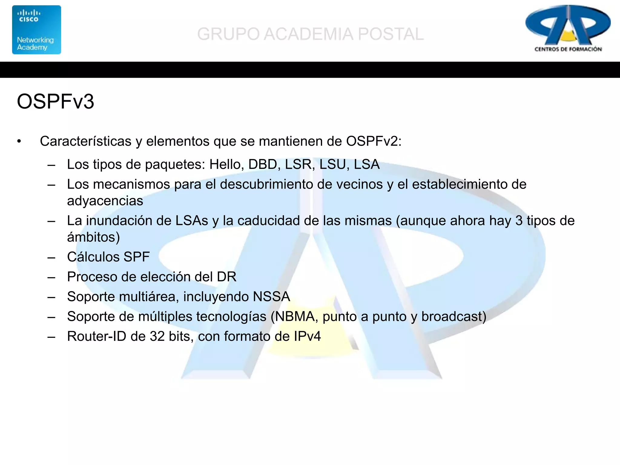 GRUPO ACADEMIA POSTAL
OSPFv3
• Características y elementos que se mantienen de OSPFv2:
– Los tipos de paquetes: Hello, DBD, LSR, LSU, LSA
– Los mecanismos para el descubrimiento de vecinos y el establecimiento de
adyacencias
– La inundación de LSAs y la caducidad de las mismas (aunque ahora hay 3 tipos de
ámbitos)
– Cálculos SPF
– Proceso de elección del DR
– Soporte multiárea, incluyendo NSSA
– Soporte de múltiples tecnologías (NBMA, punto a punto y broadcast)
– Router-ID de 32 bits, con formato de IPv4
 