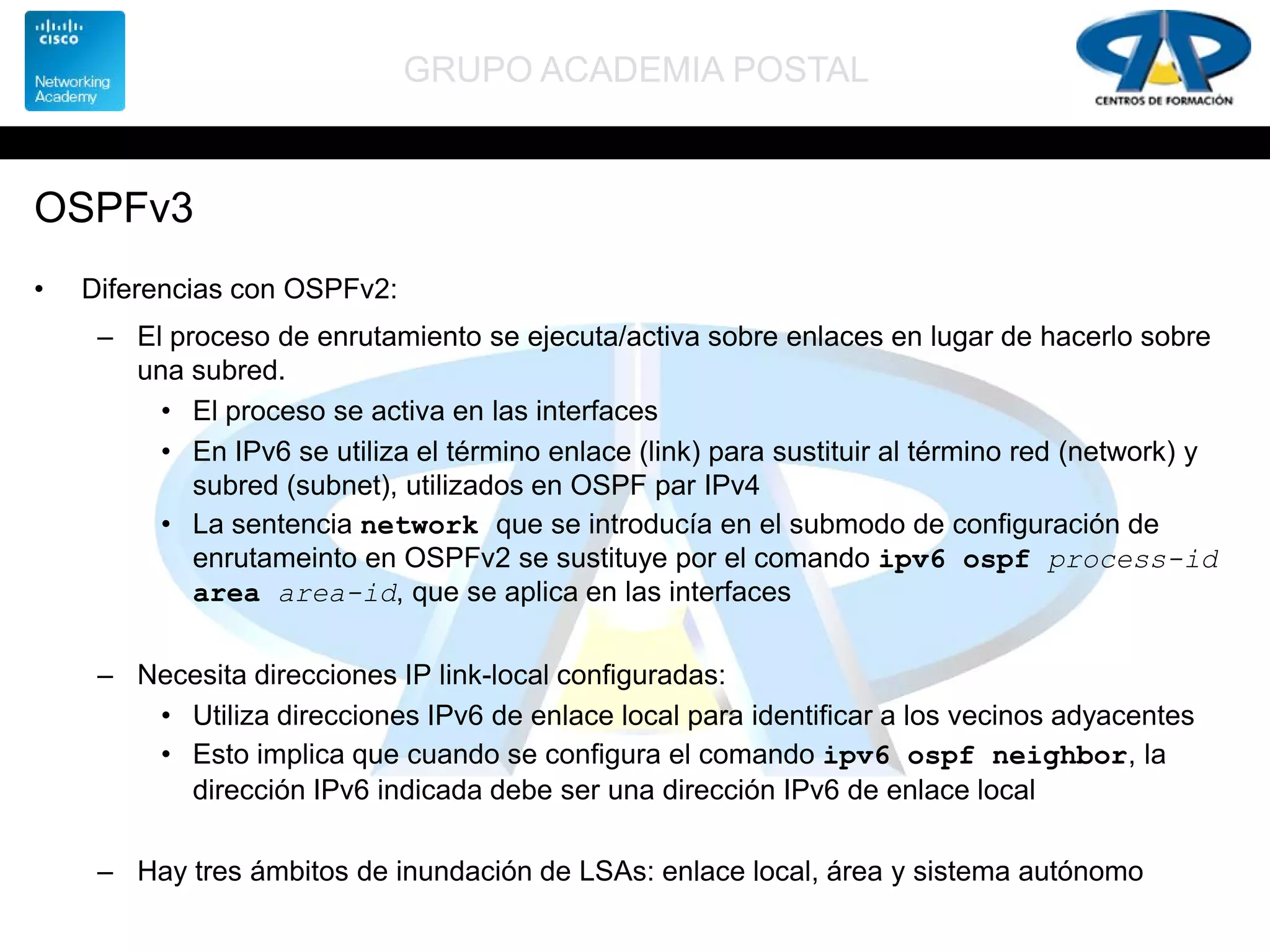 GRUPO ACADEMIA POSTAL
OSPFv3
• Diferencias con OSPFv2:
– El proceso de enrutamiento se ejecuta/activa sobre enlaces en lugar de hacerlo sobre
una subred.
• El proceso se activa en las interfaces
• En IPv6 se utiliza el término enlace (link) para sustituir al término red (network) y
subred (subnet), utilizados en OSPF par IPv4
• La sentencia network que se introducía en el submodo de configuración de
enrutameinto en OSPFv2 se sustituye por el comando ipv6 ospf process-id
area area-id, que se aplica en las interfaces
– Necesita direcciones IP link-local configuradas:
• Utiliza direcciones IPv6 de enlace local para identificar a los vecinos adyacentes
• Esto implica que cuando se configura el comando ipv6 ospf neighbor, la
dirección IPv6 indicada debe ser una dirección IPv6 de enlace local
– Hay tres ámbitos de inundación de LSAs: enlace local, área y sistema autónomo
 
