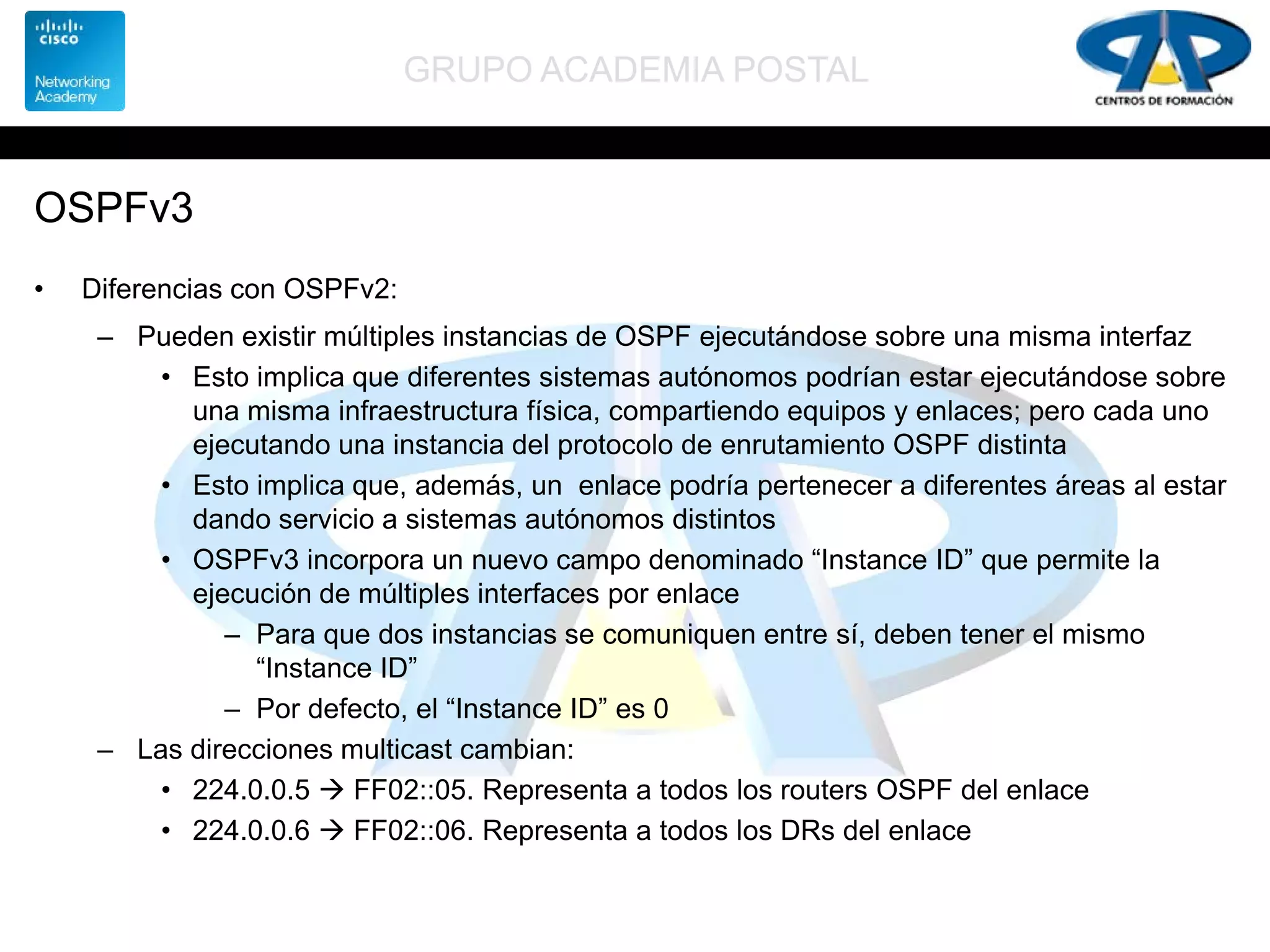 GRUPO ACADEMIA POSTAL
OSPFv3
• Diferencias con OSPFv2:
– Pueden existir múltiples instancias de OSPF ejecutándose sobre una misma interfaz
• Esto implica que diferentes sistemas autónomos podrían estar ejecutándose sobre
una misma infraestructura física, compartiendo equipos y enlaces; pero cada uno
ejecutando una instancia del protocolo de enrutamiento OSPF distinta
• Esto implica que, además, un enlace podría pertenecer a diferentes áreas al estar
dando servicio a sistemas autónomos distintos
• OSPFv3 incorpora un nuevo campo denominado “Instance ID” que permite la
ejecución de múltiples interfaces por enlace
– Para que dos instancias se comuniquen entre sí, deben tener el mismo
“Instance ID”
– Por defecto, el “Instance ID” es 0
– Las direcciones multicast cambian:
• 224.0.0.5  FF02::05. Representa a todos los routers OSPF del enlace
• 224.0.0.6  FF02::06. Representa a todos los DRs del enlace
 