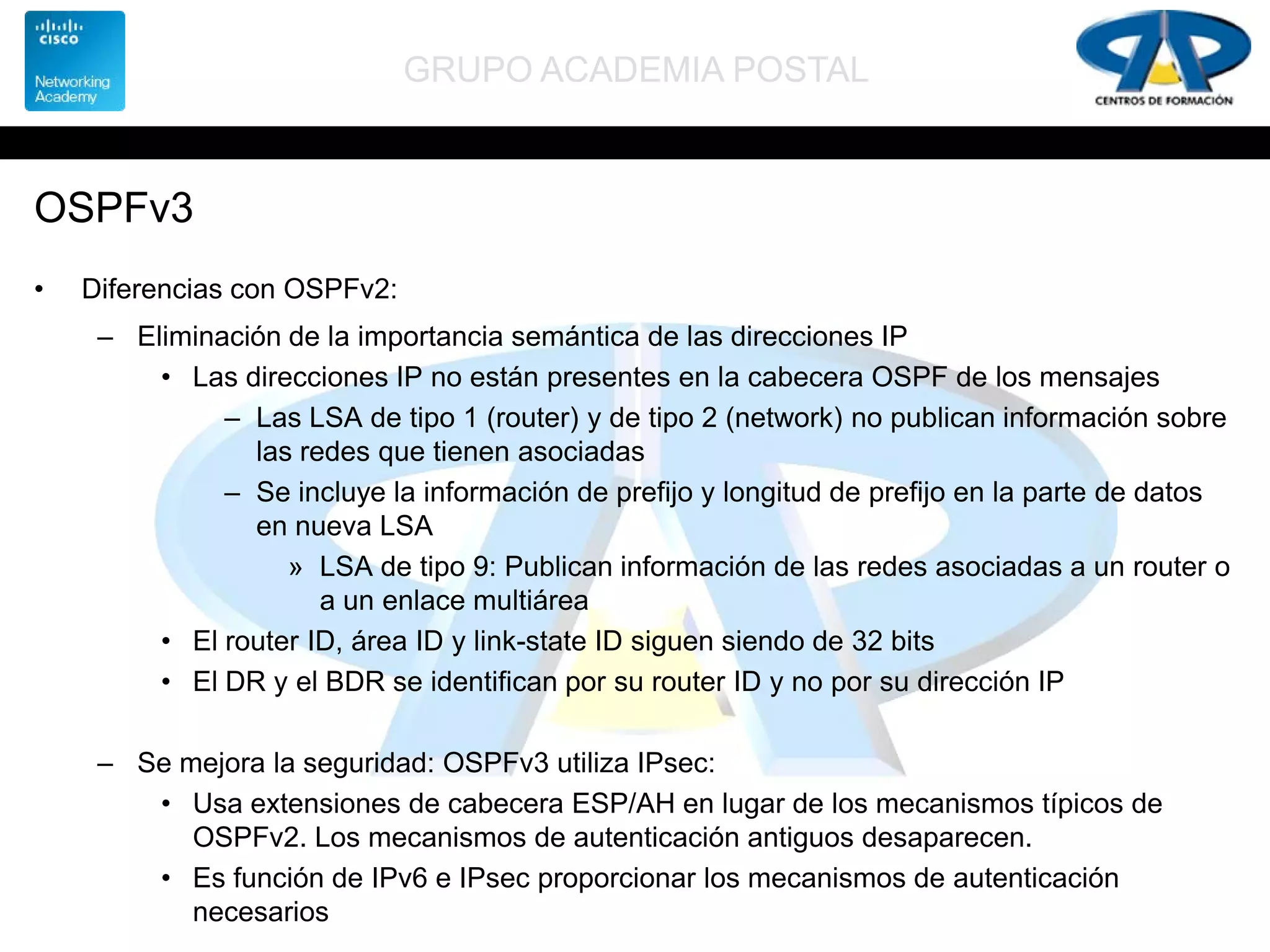 GRUPO ACADEMIA POSTAL
OSPFv3
• Diferencias con OSPFv2:
– Eliminación de la importancia semántica de las direcciones IP
• Las direcciones IP no están presentes en la cabecera OSPF de los mensajes
– Las LSA de tipo 1 (router) y de tipo 2 (network) no publican información sobre
las redes que tienen asociadas
– Se incluye la información de prefijo y longitud de prefijo en la parte de datos
en nueva LSA
» LSA de tipo 9: Publican información de las redes asociadas a un router o
a un enlace multiárea
• El router ID, área ID y link-state ID siguen siendo de 32 bits
• El DR y el BDR se identifican por su router ID y no por su dirección IP
– Se mejora la seguridad: OSPFv3 utiliza IPsec:
• Usa extensiones de cabecera ESP/AH en lugar de los mecanismos típicos de
OSPFv2. Los mecanismos de autenticación antiguos desaparecen.
• Es función de IPv6 e IPsec proporcionar los mecanismos de autenticación
necesarios
 