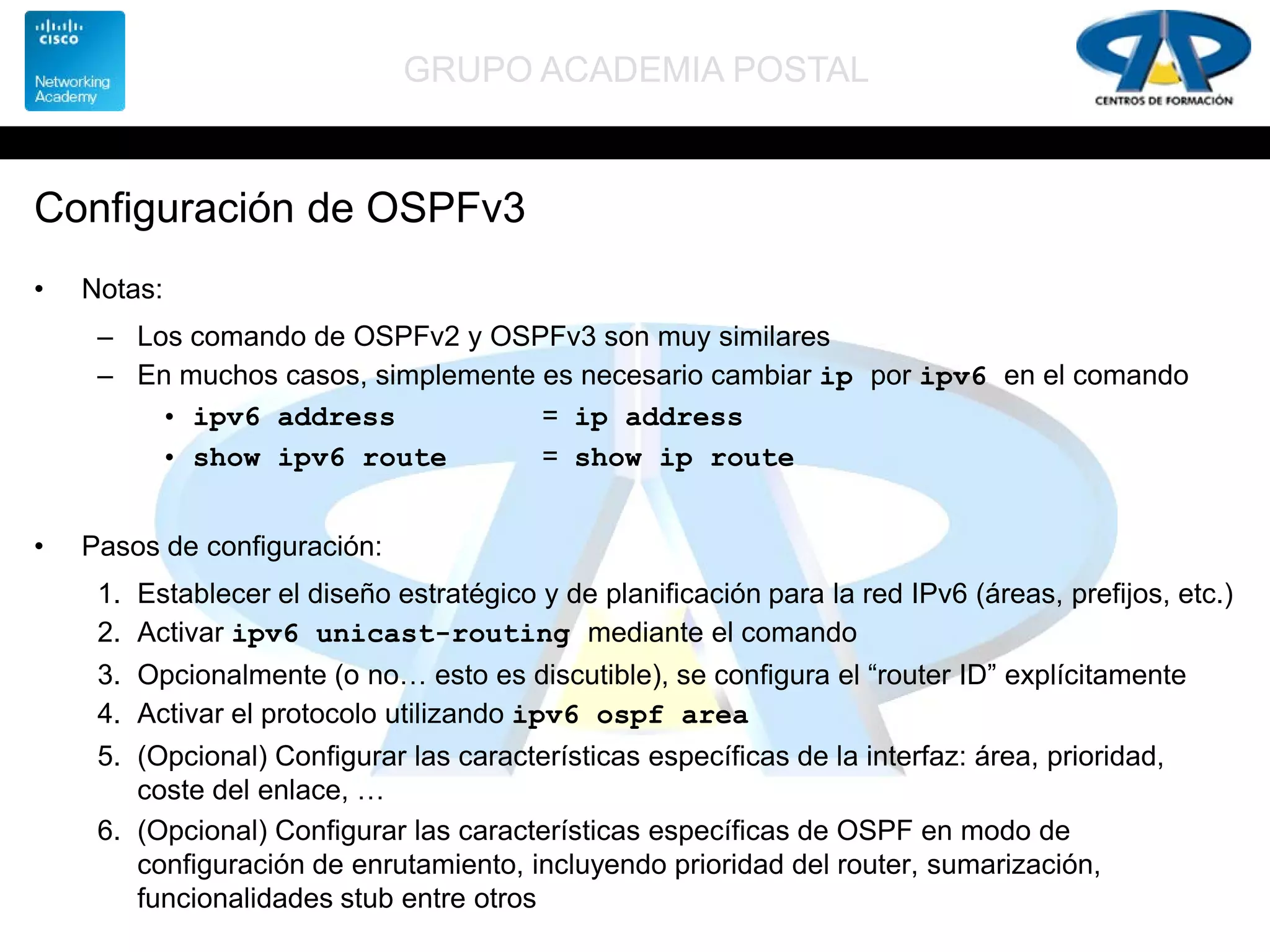 GRUPO ACADEMIA POSTAL
Configuración de OSPFv3
• Notas:
– Los comando de OSPFv2 y OSPFv3 son muy similares
– En muchos casos, simplemente es necesario cambiar ip por ipv6 en el comando
• ipv6 address = ip address
• show ipv6 route = show ip route
• Pasos de configuración:
1. Establecer el diseño estratégico y de planificación para la red IPv6 (áreas, prefijos, etc.)
2. Activar ipv6 unicast-routing mediante el comando
3. Opcionalmente (o no… esto es discutible), se configura el “router ID” explícitamente
4. Activar el protocolo utilizando ipv6 ospf area
5. (Opcional) Configurar las características específicas de la interfaz: área, prioridad,
coste del enlace, …
6. (Opcional) Configurar las características específicas de OSPF en modo de
configuración de enrutamiento, incluyendo prioridad del router, sumarización,
funcionalidades stub entre otros
 