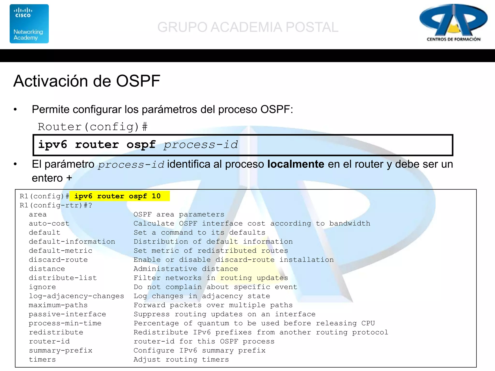 GRUPO ACADEMIA POSTAL
Activación de OSPF
• Permite configurar los parámetros del proceso OSPF:
• El parámetro process-id identifica al proceso localmente en el router y debe ser un
entero +
Router(config)#
ipv6 router ospf process-id
R1(config)# ipv6 router ospf 10
R1(config-rtr)#?
area OSPF area parameters
auto-cost Calculate OSPF interface cost according to bandwidth
default Set a command to its defaults
default-information Distribution of default information
default-metric Set metric of redistributed routes
discard-route Enable or disable discard-route installation
distance Administrative distance
distribute-list Filter networks in routing updates
ignore Do not complain about specific event
log-adjacency-changes Log changes in adjacency state
maximum-paths Forward packets over multiple paths
passive-interface Suppress routing updates on an interface
process-min-time Percentage of quantum to be used before releasing CPU
redistribute Redistribute IPv6 prefixes from another routing protocol
router-id router-id for this OSPF process
summary-prefix Configure IPv6 summary prefix
timers Adjust routing timers
 