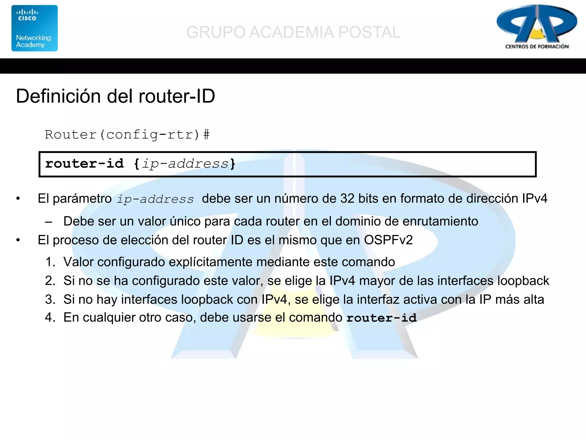 GRUPO ACADEMIA POSTAL
Definición del router-ID
• El parámetro ip-address debe ser un número de 32 bits en formato de dirección IPv4
– Debe ser un valor único para cada router en el dominio de enrutamiento
• El proceso de elección del router ID es el mismo que en OSPFv2
1. Valor configurado explícitamente mediante este comando
2. Si no se ha configurado este valor, se elige la IPv4 mayor de las interfaces loopback
3. Si no hay interfaces loopback con IPv4, se elige la interfaz activa con la IP más alta
4. En cualquier otro caso, debe usarse el comando router-id
Router(config-rtr)#
router-id {ip-address}
 