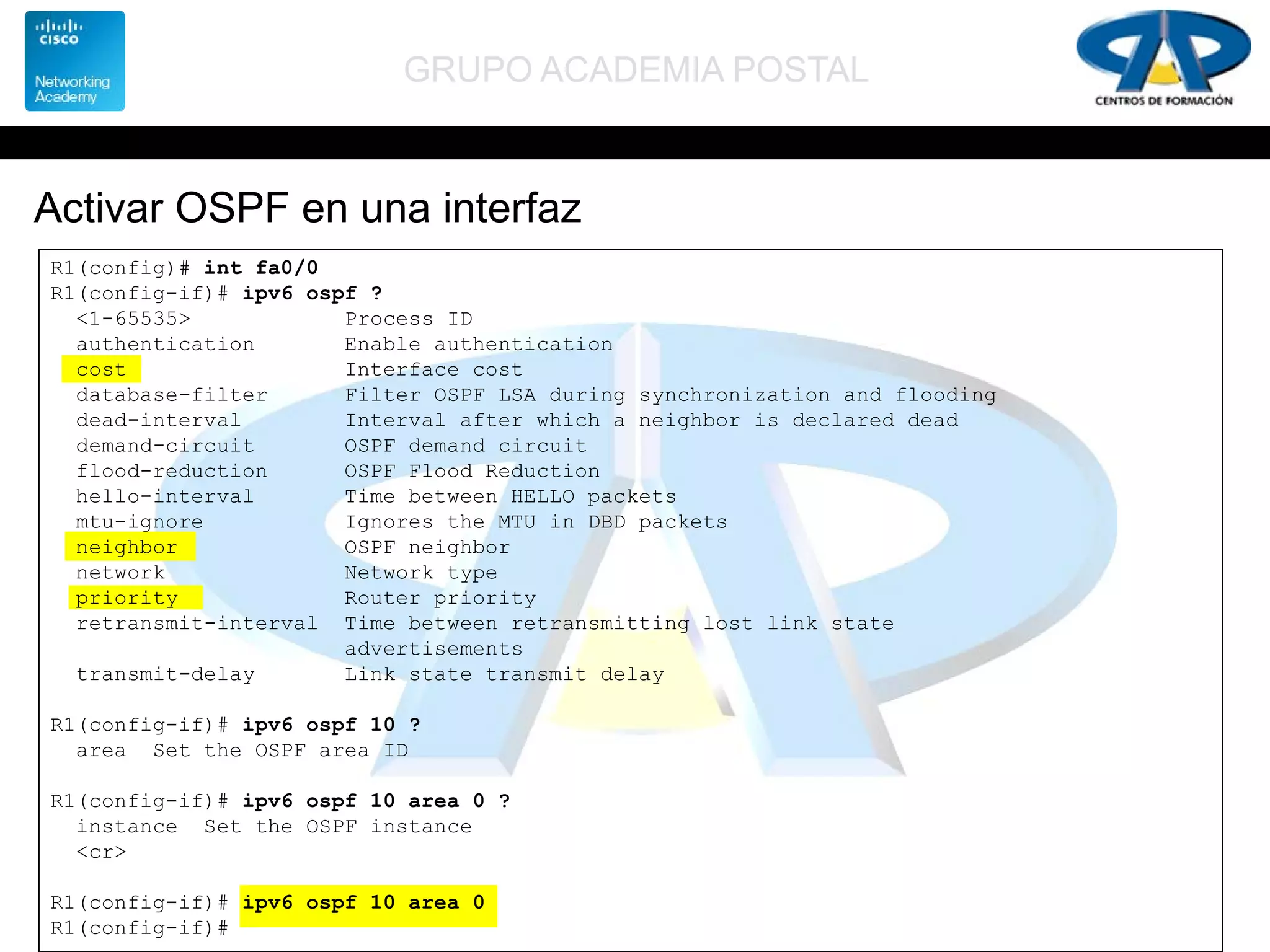 GRUPO ACADEMIA POSTAL
Activar OSPF en una interfaz
R1(config)# int fa0/0
R1(config-if)# ipv6 ospf ?
<1-65535> Process ID
authentication Enable authentication
cost Interface cost
database-filter Filter OSPF LSA during synchronization and flooding
dead-interval Interval after which a neighbor is declared dead
demand-circuit OSPF demand circuit
flood-reduction OSPF Flood Reduction
hello-interval Time between HELLO packets
mtu-ignore Ignores the MTU in DBD packets
neighbor OSPF neighbor
network Network type
priority Router priority
retransmit-interval Time between retransmitting lost link state
advertisements
transmit-delay Link state transmit delay
R1(config-if)# ipv6 ospf 10 ?
area Set the OSPF area ID
R1(config-if)# ipv6 ospf 10 area 0 ?
instance Set the OSPF instance
<cr>
R1(config-if)# ipv6 ospf 10 area 0
R1(config-if)#
 