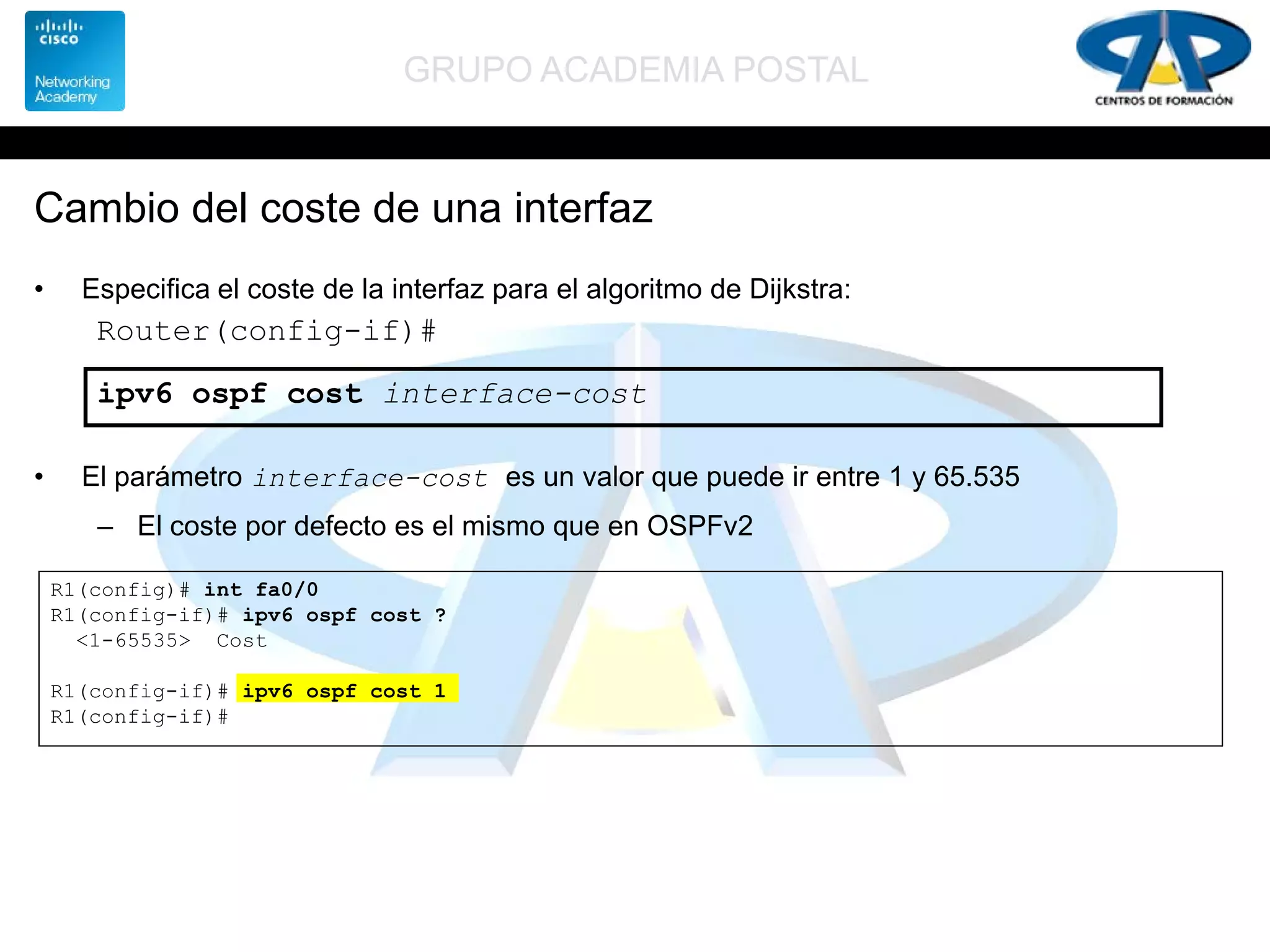 GRUPO ACADEMIA POSTAL
Cambio del coste de una interfaz
• Especifica el coste de la interfaz para el algoritmo de Dijkstra:
• El parámetro interface-cost es un valor que puede ir entre 1 y 65.535
– El coste por defecto es el mismo que en OSPFv2
Router(config-if)#
ipv6 ospf cost interface-cost
R1(config)# int fa0/0
R1(config-if)# ipv6 ospf cost ?
<1-65535> Cost
R1(config-if)# ipv6 ospf cost 1
R1(config-if)#
 