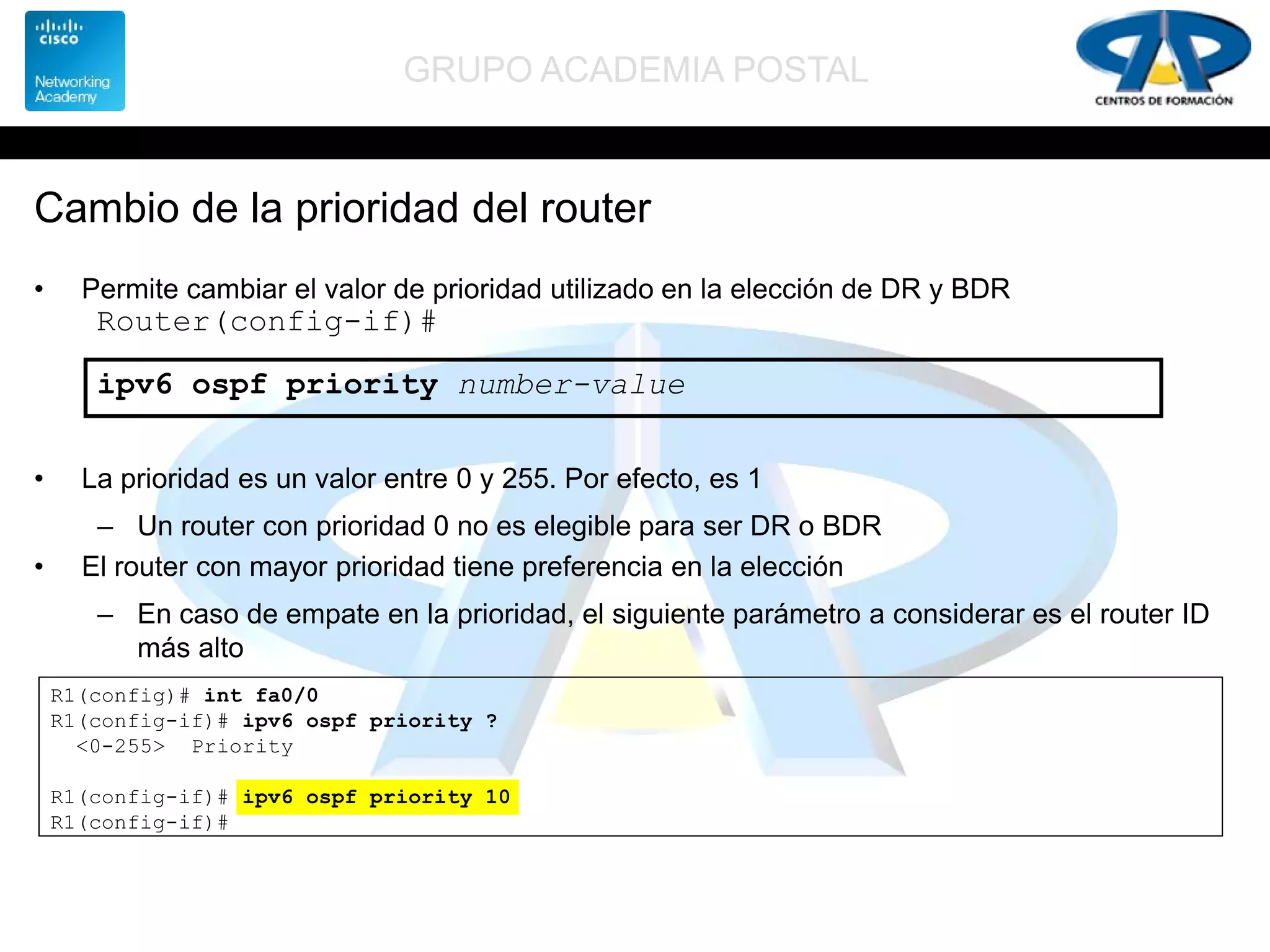 GRUPO ACADEMIA POSTAL
Cambio de la prioridad del router
• Permite cambiar el valor de prioridad utilizado en la elección de DR y BDR
• La prioridad es un valor entre 0 y 255. Por efecto, es 1
– Un router con prioridad 0 no es elegible para ser DR o BDR
• El router con mayor prioridad tiene preferencia en la elección
– En caso de empate en la prioridad, el siguiente parámetro a considerar es el router ID
más alto
Router(config-if)#
ipv6 ospf priority number-value
R1(config)# int fa0/0
R1(config-if)# ipv6 ospf priority ?
<0-255> Priority
R1(config-if)# ipv6 ospf priority 10
R1(config-if)#
 