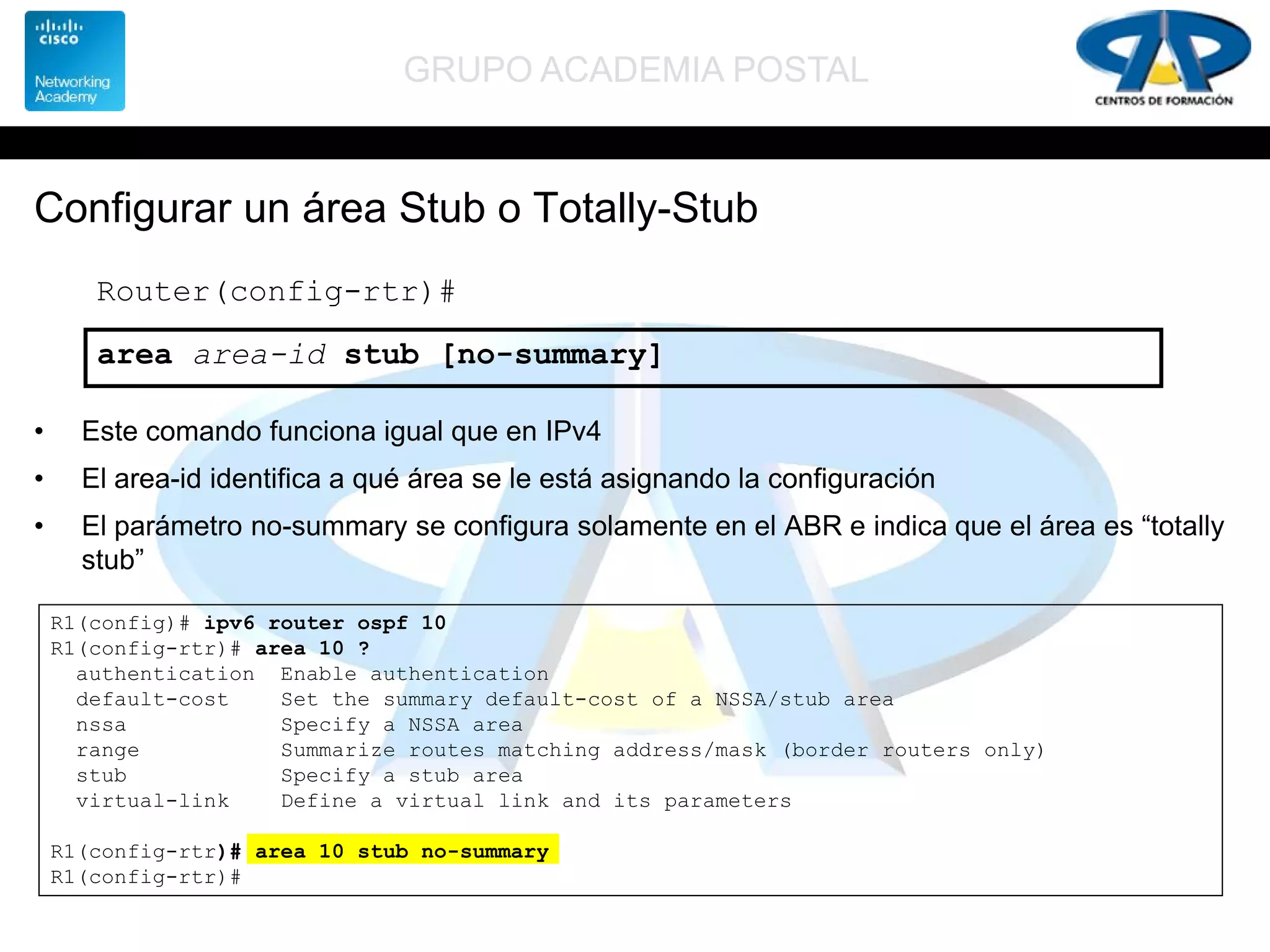 GRUPO ACADEMIA POSTAL
Configurar un área Stub o Totally-Stub
• Este comando funciona igual que en IPv4
• El area-id identifica a qué área se le está asignando la configuración
• El parámetro no-summary se configura solamente en el ABR e indica que el área es “totally
stub”
Router(config-rtr)#
area area-id stub [no-summary]
R1(config)# ipv6 router ospf 10
R1(config-rtr)# area 10 ?
authentication Enable authentication
default-cost Set the summary default-cost of a NSSA/stub area
nssa Specify a NSSA area
range Summarize routes matching address/mask (border routers only)
stub Specify a stub area
virtual-link Define a virtual link and its parameters
R1(config-rtr)# area 10 stub no-summary
R1(config-rtr)#
 
