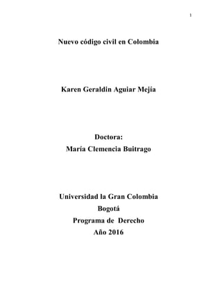 1
Nuevo código civil en Colombia
Karen Geraldin Aguiar Mejía
Doctora:
María Clemencia Buitrago
Universidad la Gran Colombia
Bogotá
Programa de Derecho
Año 2016
 