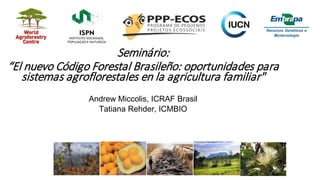 Seminário:
“El nuevo Código Forestal Brasileño: oportunidades para
sistemas agroflorestales en la agricultura familiar"
Andrew Miccolis, ICRAF Brasil
Tatiana Rehder, ICMBIO
 