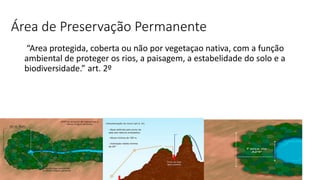 Área de Preservação Permanente
“Area protegida, coberta ou não por vegetaçao nativa, com a função
ambiental de proteger os rios, a paisagem, a estabelidade do solo e a
biodiversidade.” art. 2º
 