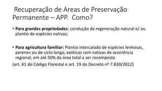 Recuperação de Areas de Preservação
Permanente – APP. Como?
• Para grandes propriedades: condução da regeneração natural e/ ou
plantio de espécies nativas;
• Para agricultura familiar: Plantio intercalado de espécies lenhosas,
perenes ou de ciclo longo, exóticas com nativas de ocorrência
regional, em até 50% da área total a ser recomposta
(art. 61 do Código Florestal e art. 19 do Decreto nº 7.830/2012)
 