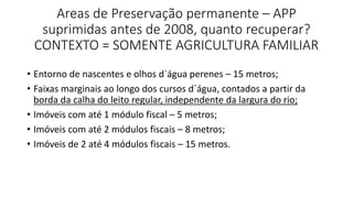 Areas de Preservação permanente – APP
suprimidas antes de 2008, quanto recuperar?
CONTEXTO = SOMENTE AGRICULTURA FAMILIAR
• Entorno de nascentes e olhos d`água perenes – 15 metros;
• Faixas marginais ao longo dos cursos d`água, contados a partir da
borda da calha do leito regular, independente da largura do rio;
• Imóveis com até 1 módulo fiscal – 5 metros;
• Imóveis com até 2 módulos fiscais – 8 metros;
• Imóveis de 2 até 4 módulos fiscais – 15 metros.
 