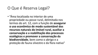 O Que é Reserva Legal?
• “Área localizada no interior de uma
propriedade ou posse rural, delimitada nos
termos do art. 12, com a função de assegurar
o uso econômico de modo sustentável dos
recursos naturais do imóvel rural, auxiliar a
conservação e a reabilitação dos processos
ecológicos e promover a conservação da
biodiversidade, bem como o abrigo e a
proteção de fauna silvestre e da flora nativa”
 