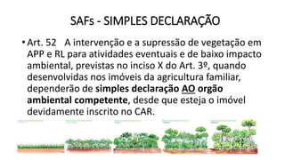 SAFs - SIMPLES DECLARAÇÃO
•Art. 52 A intervenção e a supressão de vegetação em
APP e RL para atividades eventuais e de baixo impacto
ambiental, previstas no inciso X do Art. 3º, quando
desenvolvidas nos imóveis da agricultura familiar,
dependerão de simples declaração AO orgão
ambiental competente, desde que esteja o imóvel
devidamente inscrito no CAR.
 