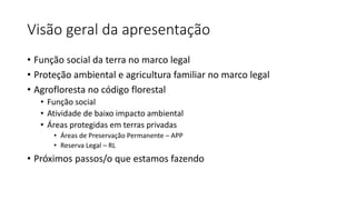 Visão geral da apresentação
• Função social da terra no marco legal
• Proteção ambiental e agricultura familiar no marco legal
• Agrofloresta no código florestal
• Função social
• Atividade de baixo impacto ambiental
• Áreas protegidas em terras privadas
• Áreas de Preservação Permanente – APP
• Reserva Legal – RL
• Próximos passos/o que estamos fazendo
 