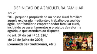 DEFINIÇÃO DE AGRICULTURA FAMILIAR
Art. 2º
“IX – pequena propriedade ou posse rural familiar:
aquela explorada mediante o trabalho pessoal do
agricultor familiar e empreendedor familiar rural,
incluindo os assentamentos e projetos de reforma
agrária, e que atendam ao disposto
no art. 3º da Lei nº 11.326,”
de 24 de julho de 2006;
(comunidades tradicionais, etc.)
 