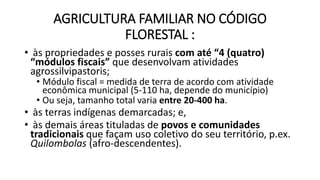 AGRICULTURA FAMILIAR NO CÓDIGO
FLORESTAL :
• às propriedades e posses rurais com até “4 (quatro)
“módulos fiscais” que desenvolvam atividades
agrossilvipastoris;
• Módulo fiscal = medida de terra de acordo com atividade
econômica municipal (5-110 ha, depende do município)
• Ou seja, tamanho total varia entre 20-400 ha.
• às terras indígenas demarcadas; e,
• às demais áreas tituladas de povos e comunidades
tradicionais que façam uso coletivo do seu território, p.ex.
Quilombolas (afro-descendentes).
 