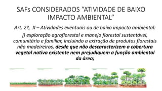 SAFs CONSIDERADOS “ATIVIDADE DE BAIXO
IMPACTO AMBIENTAL”
Art. 2º, X – Atividades eventuais ou de baixo impacto ambiental:
j) exploração agroflorestal e manejo florestal sustentável,
comunitário e familiar, incluindo a extração de produtos florestais
não madeireiros, desde que não descaracterizem a cobertura
vegetal nativa existente nem prejudiquem a função ambiental
da área;
 