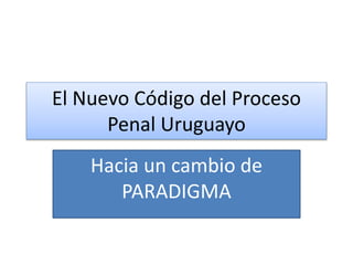 El Nuevo Código del Proceso
Penal Uruguayo
Hacia un cambio de
PARADIGMA
 