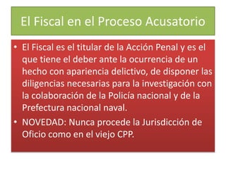 El Fiscal en el Proceso Acusatorio
• El Fiscal es el titular de la Acción Penal y es el
que tiene el deber ante la ocurrencia de un
hecho con apariencia delictivo, de disponer las
diligencias necesarias para la investigación con
la colaboración de la Policía nacional y de la
Prefectura nacional naval.
• NOVEDAD: Nunca procede la Jurisdicción de
Oficio como en el viejo CPP.
 