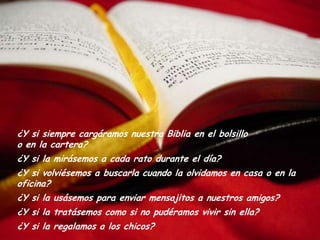 ¿Y si siempre cargáramos nuestra Biblia en el bolsillo
o en la cartera?
¿Y si la mirásemos a cada rato durante el día?
¿Y si volviésemos a buscarla cuando la olvidamos en casa o en la
oficina?
¿Y si la usásemos para enviar mensajitos a nuestros amigos?
¿Y si la tratásemos como si no pudéramos vivir sin ella?
¿Y si la regalamos a los chicos?
 