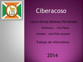 Ciberacoso
Laura slendy Barbosa Hernández
Profesora : vita Paola
Colegio : José Elías puyana
Trabajo de informática
2014
 
