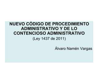 NUEVO CÓDIGO DE PROCEDIMIENTO
    ADMINISTRATIVO Y DE LO
 CONTENCIOSO ADMINISTRATIVO
        (Ley 1437 de 2011)

                    Álvaro Namén Vargas
 