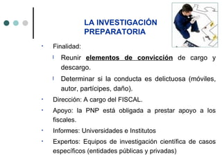 LA INVESTIGACIÓN
                 PREPARATORIA
•   Finalidad:
    l   Reunir elementos de convicción de cargo y
        descargo.
    l   Determinar si la conducta es delictuosa (móviles,
        autor, partícipes, daño).
•   Dirección: A cargo del FISCAL.
•   Apoyo: la PNP está obligada a prestar apoyo a los
    fiscales.
•   Informes: Universidades e Institutos
•   Expertos: Equipos de investigación científica de casos
    específicos (entidades públicas y privadas)
 