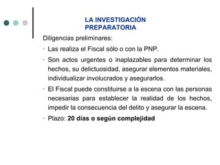 LA INVESTIGACIÓN
                 PREPARATORIA
Diligencias preliminares:
-   Las realiza el Fiscal sólo o con la PNP.
-   Son actos urgentes o inaplazables para determinar los
    hechos, su delictuosidad, asegurar elementos materiales,
    individualizar involucrados y asegurarlos.
-   El Fiscal puede constituirse a la escena con las personas
    necesarias para establecer la realidad de los hechos,
    impedir la consecuencia del delito y asegurar la escena.
-   Plazo: 20 días o según complejidad
 
