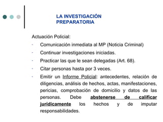 LA INVESTIGACIÓN
            PREPARATORIA


Actuación Policial:
-   Comunicación inmediata al MP (Noticia Criminal)
-   Continuar investigaciones iniciadas.
-   Practicar las que le sean delegadas (Art. 68).
-   Citar personas hasta por 3 veces.
-   Emitir un Informe Policial: antecedentes, relación de
    diligencias, análisis de hechos, actas, manifestaciones,
    pericias, comprobación de domicilio y datos de las
    personas.      Debe       abstenerse     de     calificar
    jurídicamente       los    hechos    y    de     imputar
    responsabilidades.
 