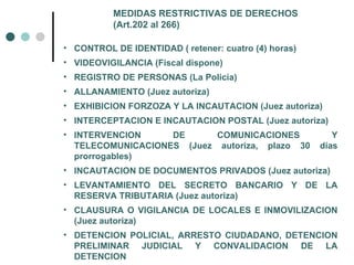 MEDIDAS RESTRICTIVAS DE DERECHOS
          (Art.202 al 266)

• CONTROL DE IDENTIDAD ( retener: cuatro (4) horas)
• VIDEOVIGILANCIA (Fiscal dispone)
• REGISTRO DE PERSONAS (La Policía)
• ALLANAMIENTO (Juez autoriza)
• EXHIBICION FORZOZA Y LA INCAUTACION (Juez autoriza)
• INTERCEPTACION E INCAUTACION POSTAL (Juez autoriza)
• INTERVENCION     DE      COMUNICACIONES                Y
  TELECOMUNICACIONES (Juez autoriza, plazo 30         días
  prorrogables)
• INCAUTACION DE DOCUMENTOS PRIVADOS (Juez autoriza)
• LEVANTAMIENTO DEL SECRETO BANCARIO Y DE LA
  RESERVA TRIBUTARIA (Juez autoriza)
• CLAUSURA O VIGILANCIA DE LOCALES E INMOVILIZACION
  (Juez autoriza)
• DETENCION POLICIAL, ARRESTO CIUDADANO, DETENCION
  PRELIMINAR JUDICIAL Y CONVALIDACION DE LA
  DETENCION
 