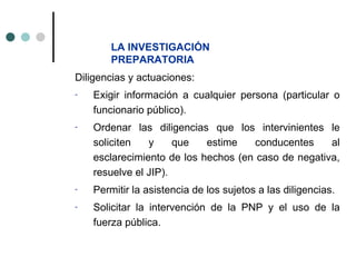 LA INVESTIGACIÓN
        PREPARATORIA
Diligencias y actuaciones:
-   Exigir información a cualquier persona (particular o
    funcionario público).
-   Ordenar las diligencias que los intervinientes le
    soliciten   y     que   estime    conducentes    al
    esclarecimiento de los hechos (en caso de negativa,
    resuelve el JIP).
-   Permitir la asistencia de los sujetos a las diligencias.
-   Solicitar la intervención de la PNP y el uso de la
    fuerza pública.
 