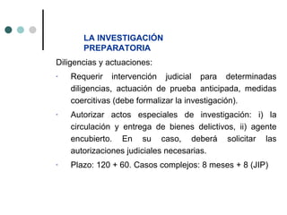 LA INVESTIGACIÓN
       PREPARATORIA
Diligencias y actuaciones:
-   Requerir intervención judicial para determinadas
    diligencias, actuación de prueba anticipada, medidas
    coercitivas (debe formalizar la investigación).
-   Autorizar actos especiales de investigación: i) la
    circulación y entrega de bienes delictivos, ii) agente
    encubierto. En su caso, deberá solicitar las
    autorizaciones judiciales necesarias.
-   Plazo: 120 + 60. Casos complejos: 8 meses + 8 (JIP)
 