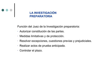 LA INVESTIGACIÓN
            PREPARATORIA


Función del Juez de la Investigación preparatoria:
-   Autorizar constitución de las partes.
-   Medidas limitativas y de protección.
-   Resolver excepciones, cuestiones previas y prejudiciales.
-   Realizar actos de prueba anticipada.
-   Controlar el plazo.
 