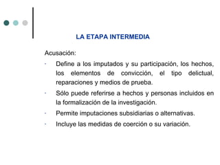 LA ETAPA INTERMEDIA

Acusación:
-   Define a los imputados y su participación, los hechos,
    los elementos de convicción, el tipo delictual,
    reparaciones y medios de prueba.
-   Sólo puede referirse a hechos y personas incluidos en
    la formalización de la investigación.
-   Permite imputaciones subsidiarias o alternativas.
-   Incluye las medidas de coerción o su variación.
 